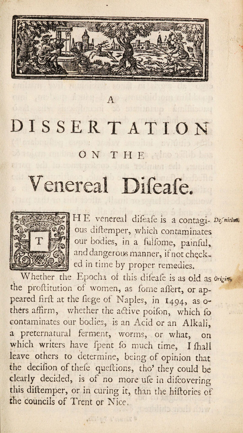 A. DISSERTATION ON THE Venereal Difeafe. H E venerea! difeafe is a contagi- btftntk* ous diftemper, which contaminates our bodies, in a fulfome, painful, and dangerous manner, if not check¬ ed in time by proper remedies. Whether the Epocha oi this difeafe is as old as Origi^ the proftitution of women, as fome aftert, or ap¬ peared firft at the liege of Naples, in 1494, as ci¬ thers affirm, whether the adivc poifon, which fo contaminates our bodies, is an Acid or an Alkali, a preternatural ferment, worms, or what, on which writers have fpent fo much time, I ffiall leave others to determine, being of opinion that the decifion of thefe queftions, tho5 they could be clearly decided, is of no more life in difcovering this diftemper, or in curing it, than the hiftories of the councils of Trent or Nice,