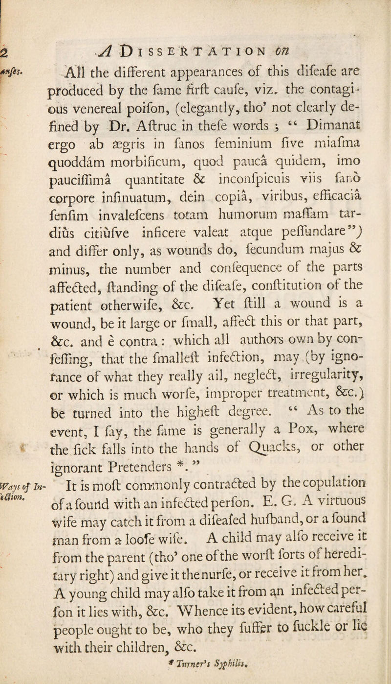 All the different appearances of this difeafe are produced by the fame firfl cauie, viz, the contagi¬ ous venereal poifon, (elegantly, tho’ not clearly de¬ fined by Dr. Aftruc in thefe words ; “ Dimanat ergo ab asgris in fanos feminium five miaftna quoddam morbificum, quod pauca quidem, imo pauciffima quantitate &amp; inconfpicuis viis fmo corpore inlinuatum, dein copia, viribus, efficacia fenfim invalefcens totam humorum maffam tar- dius citiufve inficere valeat atque peffundare'5^ and differ only, as wounds do, fecundum majus &amp; minus, the number and confequence of the parts affedted, Handing of the difeafe, confutation of the patient other wife, &amp;c. Yet Hill a wound is a wound, be it large or fmall, affedl this or that part, &amp;c. and e contra : which all authors own by con- fefiing, that the fmalleft infedfion, may (by igno¬ rance of what they really ail, negledl, irregularity, or which is much worfe, improper treatment, &amp;c.) be turned into the higheft degree. ct As to the event, I fiy, the fame is generally a Pox, where the fick fills into the hands of Quacks, or other ignorant Pretenders *. 55 It is mold commonly contracted by the copulation of a found with an infedfedperfon. E. G. A virtuous wife may catch it from a difeafed hufband, or a found man from a loofe wife. A child may alio receive it from the parent (tho5 one of the world forts of heredi¬ tary right) and give it thenurfe, or receive it from her_ A young child may alfo take it from an infedled per- fon it lies with, &amp;c. Whence its evident, how careful people ought to be, who they fuiftr to fuckle or lie with their children, &amp;c. * Turner's Syphilis,