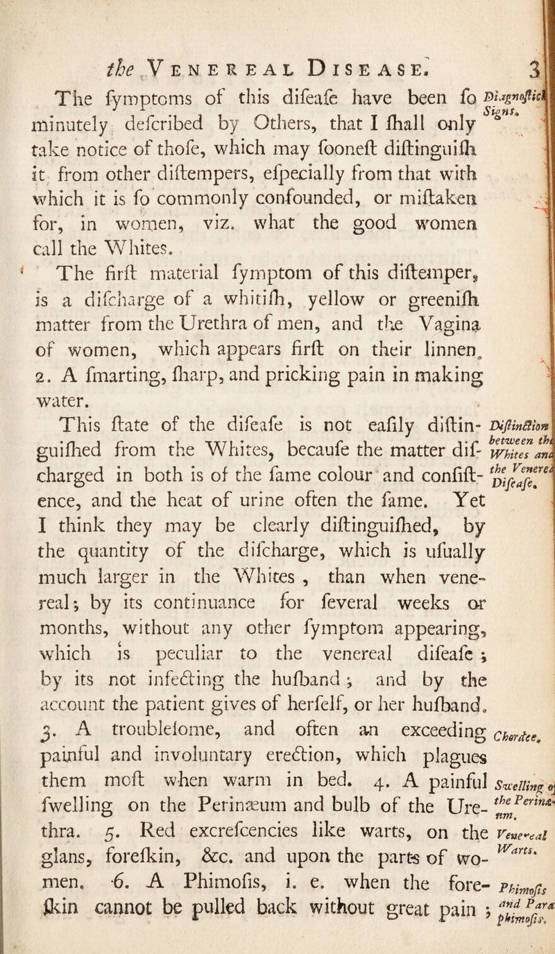 The fvmptoms of this difeafe have been fo Biagn^ki J a Sp£H$o minutely defcribed by Others, that I fhall only take notice of thofe, which may fooneft diftinguifli it from other diftempers, efpecially from that with which it is fo commonly confounded, or miftakeri for, in women, viz. what the good women call the Whites. * The firff material fymptom of this diftemperj, is a difeharge of a whitifh, yellow or greenifh matter from the Urethra of men, and the Vagina of women, which appears firft on their linnen, 2. A fmarting, fharp, and pricking pain in making water. This ftate of the difeafe is not eafily diftin- DiJUnffion guiflied from the Whites, becaufe the matter dif- mkesat charged in both is of the fame colour and confift- ence, and the heat of urine often the fame. Yet I think they may be clearly diflinguiihed, by the quantity of the difeharge, which is ufually much larger in the Whites , than when vene¬ real; by its continuance for feveral weeks or months, without any other fymptom appearing, which is peculiar to the venereal difeafe ; by its not infedting the hufband ; and by the account the patient gives of herfelf, or her hufband, 3. A troublelome, and often an exceeding chvrfa. painful and involuntary eredtion, which plagues them mofl when warm in bed. 4. A painful sluing o\ fwelling on the Perinseum and bulb of the Ure- thcFsrinx' _ nm, thra. 5. Red excrefcencies like warts, on the renewal glans, forefkin, &amp;c. and upon the parts of wo- Wart*' men. -6. A Phimofis, i. e. when the fore- Phimfis fkin cannot be pulled back without great pain ;