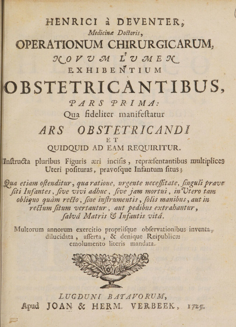 HENRICI à DEVENTER; Medicine Do&amp;oris, | OPERATIONUM CHIRURGICARUM, (9o X. U o LUOEX. EXHIBENTIUM IC BSTETRICANTIBUS, DURS PIEIM Qua fideliter manifeftatur ARS OBSTETRICANDI s | QUIDQUID AD EAM REQUIRITUR. Jnftructa pluribus Figuris ari a ss repraefentantibus multiplices Uteri pofituras, pravofque Infantum fitus; |Qua etiam offenditur , qua ratioue, urgente ueceffftate, figuli prave |. fiti lufantes , ffve vrvi adbuc, ffve ^ jam mortui, un'Utero tag . obliquo quàm retfo , fiue inflrumentis , fos qmatibits , aut in. vetium fitum wertantur , aut pedibus extrabantur à | Jatvéá Matris &amp; Infautzs vit. | Multorum annorum exercitio propriifque obfervationibus inventa; ; dilucidata , afferta, &amp; denique Reipublics | emolumerito literis. mandata. SSN LUGDUNI. BATAFO RUM, Ápidd JOAN &amp; HERM. VERBEEK, r7z.