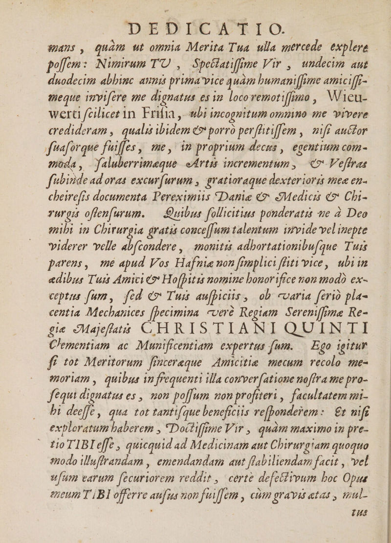 DEDDBCWTIO:. 29475 , quán ut omnia Merita Tua. ulla mercede explere offe: Nimium TO , Spe&latiffme Vir , undecim aut duodecim abbimc ammi prima vice quàm bumani[fume amiciff- meque iirvifere ime dignatus esim locovemoti[fuo , Wicu- wert fcilicet in. Frifia ,-wbi incognitum ommno me vivere credideram ,| qualis ibidem e porró perfhitiflem , | miff auctor f'aforque fuiffes , me, in proprium decus ,| egentium com- pioda, faluberrumeque eArtis incrementum, | «7 Veffras f«binde ad ovas excur(umum , gratioraque dexteriorzs mee en- cheirefis documenta. Pereximus Date € Medicis e? Chi- ruri offen[urum. — uibus follicitius pouderatis te à. Deo mibi in Chirurgia gratis couce[[um talentum imvide vel inepte viderer velle abfcondere , monitis adbortationibu[aue T'uzs parens, mé apud Vos Hafnia uon fimplici flüti'vice, ubi in edibus Tum Amici & Ho[pitis nomine bouor ifice non mod) ex- ceptus fur, fid cv Tuis aufpiciis, ob caria ferio pla- centia. Mechances [becimina. cveré Regiam. Seremffima Re- gie Majefatà CHRISTIANI QUINTI Clementiam. ac. Munificentiam. expertus fum. — Ego igitur fü tot Meritorum frntereque Auncitie mecum. vecolo mmue- enoriam , quibus in frequenti illa comver[atione noffra me pro- fequi dignatus es , mon po[um mon profiteri ,. facultatem mi- bi deeffe qua tot tantifque beneficiis ve[bonderem: | £t nif exploratum haberem , *Doctiffime Vir , quàm maximo in pre- tio T1BIeffe , quicquid ad Medicinam aut Chirurgiam quoquo 1A0do Wuffraudam , emendandam aut flabiliendam facit , vel ufum varum fecuriorem reddit, certe defettreum boc Opus eueum T BI offerre aufus uon feuffem , CU gravat etat, Hmul-- | m tus
