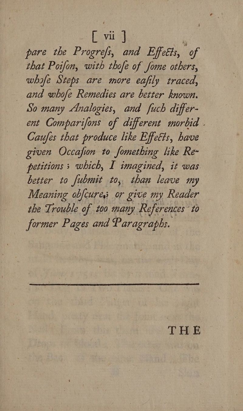 pare the Progre/s, and Effetts, ‘of that Poifon, with thofe of fome others, whyfe Steps are more eafily traced, and whofe Remedies are better known. So many Analogies, and fuch differ- ent Comparifons of different morbid . Caufes that produce like Effeéts, have given Occafin to fomething like Re- petitions; which, I imagined, it was better to fubmit to, than leave my Meaning obfcures or give my Reader the Trouble of too many References to former Pages and Paragraphs. THE