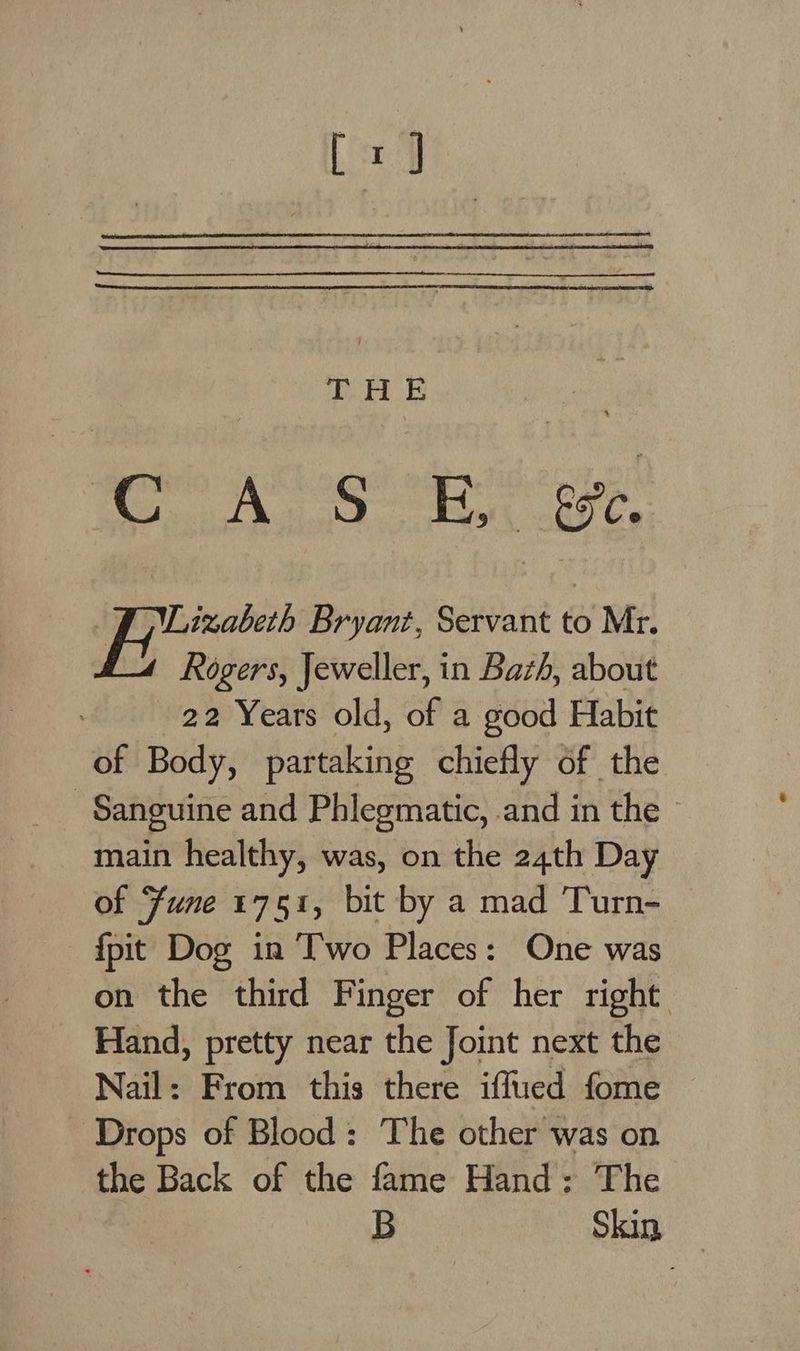dN op Wi = mie a tek ee Lizabeth Bryant, Servant to Mr. Rogers, Jeweller, in Bazh, about 22 Years old, of a good Habit of Body, partaking chiefly of the Sanguine and Phlegmatic, and in the main healthy, was, on the 24th Day of Fune 1751, bit by a mad Turn- {pit Dog in Two Places: One was on the third Finger of her right Hand, pretty near the Joint next the Nail: From this there iffued fome Drops of Blood: The other was on the Back of the fame Hand: The B Skin