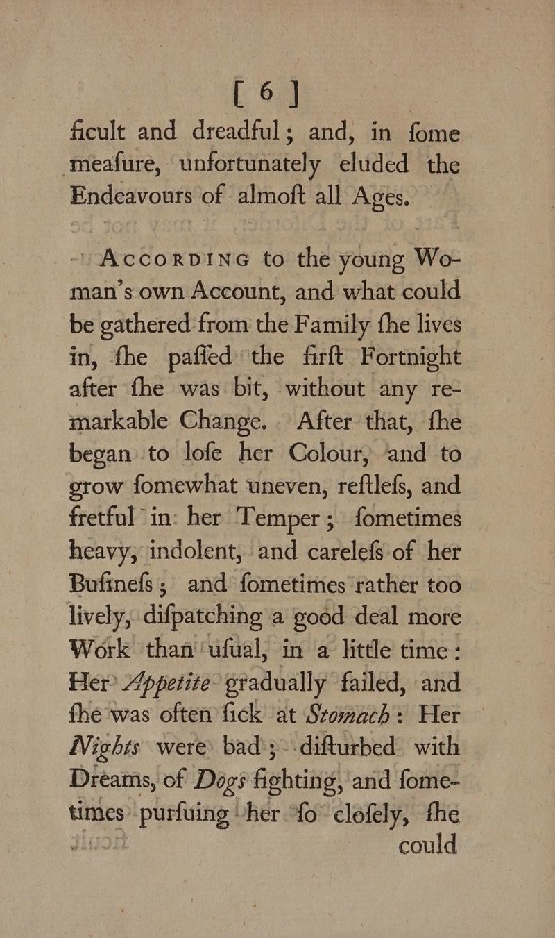 ficult and dreadful; and, in fome meafure, infartendtely elided the Endeavours of almoft all Ages. / AccorviING to the young Wo- man’s own Account, and what could be gathered from the Family the lives in, fhe paffed the firft Fortnight after fhe was bit, without any re- markable Change... After that, fhe began to lofe her Colour, and to grow fomewhat uneven, reftlefs, and fretful “in: her Temper; fometimes heavy, indolent, and carelefS of her Bufinefs; and fometimes rather too lively, difpatching a goéd deal more Work than ‘ufual, in a little time: Her? Appetite gradually failed, and fhe was often fick at Stomach: Her Nights were: bad ; difturbed. with Dreams, of Dogs Gisheitig and fome- times ie her {0° clofely, the could