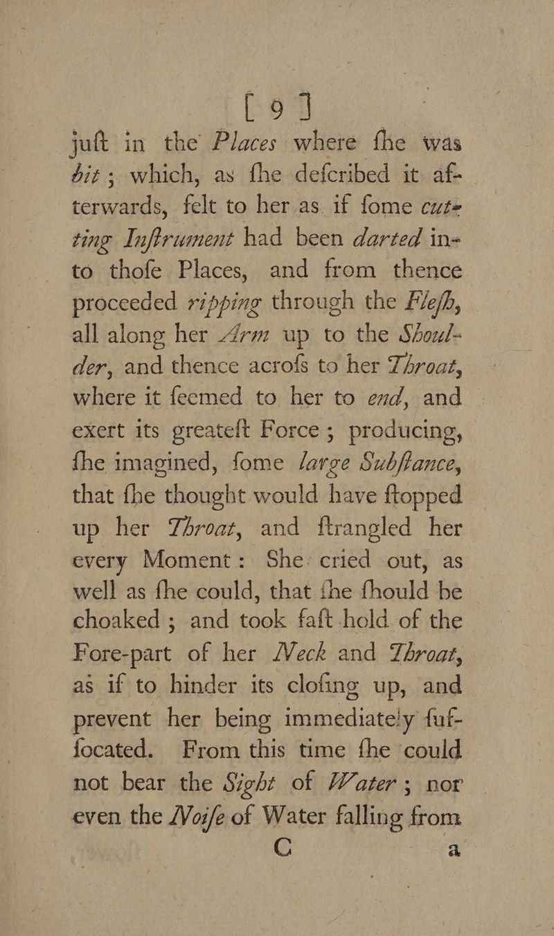 Bee sig ete jut in the Places where fhe was dit ; which, as fhe defcribed it af- terwards, felt to her as. if fome cut- ting Inflrument had been darted in- to thofe Places, and from thence proceeded ripping through the File/h, all along her 4rm up to the Shoul- der, and thence acrofs to her TAroaz, where it feemed to her to end, and — exert its greateft Force; producing, fhe imagined, fome lait Subftance, that thie thought would have ftopped up her Throat, and ftrangled her every Moment: She: cried out, as well as fhe could, that fhe fhould be choaked ; and took faft hold of the Fore-part of her (Veck and Téroat, as if to hinder its clofing up, and prevent her being immediately fuf- focated. From this time fhe could. not bear the Sight of Water; nor — even the /Voi/e of Water falling ois C a