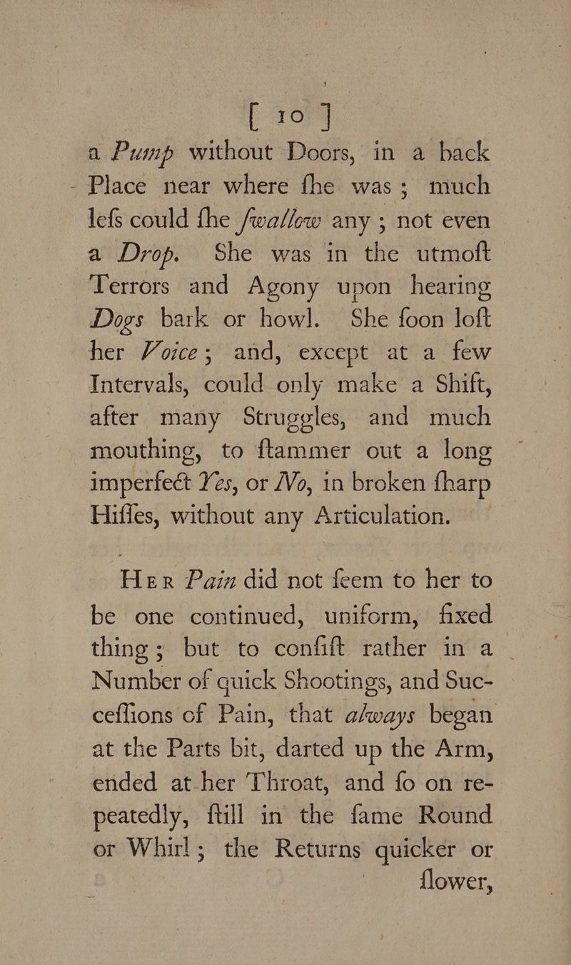 a Pump without Doors, in a back - Place near where fhe was; much lefs could the /wallow any ; not even a Drop. She was in the utmoft Terrors and Agony upon hearing Dogs bark or howl. She foon loft her Voice; and, except at a few Intervals, could only make a Shift, after many Struggles, and much mouthing, to ftammer out a long imperfect Yes, or /Vo, in broken {harp Hiffes, without any Articulation. Her Pain did not feem to her to be one continued, uniform, fixed thing ; but to confift rather in a | Number of quick Shootings, and Suc- ceflions cf Pain, that ahways began at the Parts bit, darted up the Arm, ended at her Throat, and fo on re- peatedly, ftill in the fame Round or Whirl; the Returns quicker or flower,