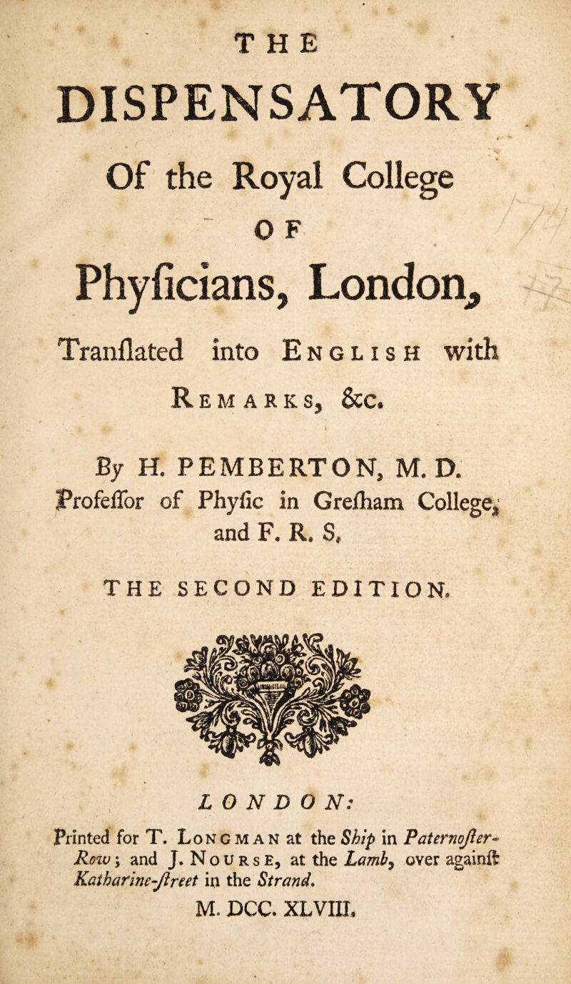 THE DISPENSATORY 4 • I ■ „ J k; Of the Royal College , ~ OF . « Phyficians, London, Tranflated into English with Remark s, &c. * * By H. PEMBERTON, M. D. JProfeffor of Phyfic in Gre/ham College, and F. R. S, THE SECOND EDITION. LONDON: Printed for T. Longman at the Ship in Paternojler- Row y and J. Nourse, at the Lamb? over againft Kaiharine-Jlreet in the Strand. M. DCC. XLVIIL