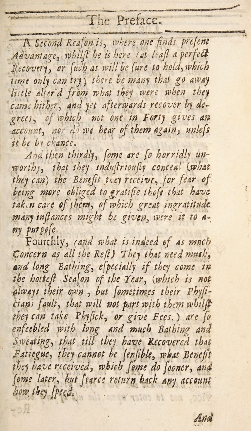 •stt '~''K Second Realm is^ ushers one finds frejem .Advantage^ whilfi he is here (at Uajl a ferfeB Recoveryj or fuch as tvillbe (ure to hold'^tvhich time only can try) there be many that go away 'liitle alter'd from what they were when they came hither^ and yet afterwards recover by de-^ frees^ cf which not one in Forty gives an account^ nor do vf>e hear of them again^ unkfs it be 'h chance. ' ■ And_ then thirdly, feme are fo horridly un~ worth}’, that they indujlrioufly conceal {.what, they can) the Benefit they receive, for fear of being more obliged to gratifie thafi that have takon care of (hem, of which great ingratitude ptany infiances might bj given, were it to <«- ny furpfe Fourthly, (and what is indeed of as much Concern as all the Reft) Fhey that needmmh, md long Bathing, efpecially if they come in the hottefi Seafon of the Fear, {which is not filwajs their own , but fome.times their Phyfi- cians fault, that will not fart with them whilp they can take Phyfick, or give Fees,) are fo enfeebled with long and much Bathing and Sweating, that till they have Recovered that Fatiegue, they cannot be fenfihle, what Bene ft they have received, which feme do fooner, and feme later, h.yt ffarce rcturfi back apy account bow. theyJfee.f • : • u •* \ • . i K % •
