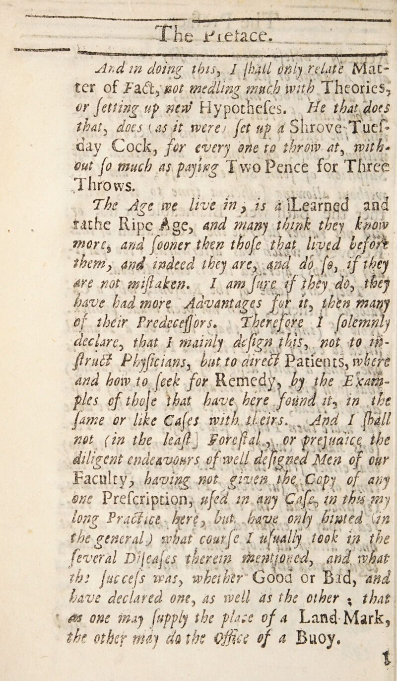 *«r wisams le i-^i.eUce. Ahd in doing this., I Ihitii ofdj vtLn'e Mac- £cr of F^Ct. eot medlin? tnnc.h with Theories, ' t ■ '*» ’ S • etfing up new’ Hypothcfes. ffe thatdoeS that, does {as it were) jet uP 4'Shrove-Tuef* oay Cock, for every one to throw at, rvith^ out jo much as. faying Two Pencfe for Three Throws. * V ■ • I ^ The Are we live in, is d |Learhcc! and fichc Ripe Age, and many think they kpow more^ and fooner then thoje that, lived hefo*A them, and indeed they are, and do (s, if they 'HI yvk/* d i.x dve not mt taken. I am tire jf they thef ‘S' . . i 1 ' ' > ' ^ ^ ^ ^ have had more Aavantages for tt, thin many of their Predeeejjors, Therefore i jokmhly declare, that I mainly di'pgnjf4s,,. not -to Hi- fruit Phyftcians, hiit to dire'lt ]?,zt\mii,whers and how.to feek for Reniedy^ jy the Exd&- fles of thole that have here . found it, in the fame or like Cafes tvith,jJ..eirsi. And I fhdll • I » -Vi ■ w ) ' ' ‘ ‘ li not (m the leaflj Foreital,,, or frejuatce the diligent endeavours of well deftgped Men of ckr Faculry, having not given fhedCofy of any me Preferipdon, ufed in any th thk fny long Practice - htr 'e, hut- hayg only hinted Tin the general) what courfc I ufually took in the feveral D/jcajes therein mentjoyed, and, what the juccefs was, wheih'tr ' Good or Bad, and have declared one, as well as the other • that fin one may (uffiy the place of a Land-Mark, the. other nitty ck tk Qffce of a Buoy,