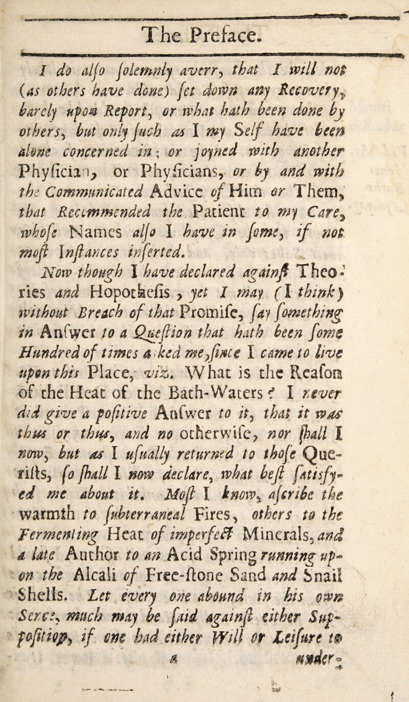 s I do aljo jokmnly avirr-^ that I will not (as others have done) jet dovon any Reeovery^ barely hPom Report, or rvhat hath been done by others, but only juch as \ mj Self have been done concerned in; or joyned with another Phyfician, or Physicians, or by and with the Communicated Advice of Him or Them, that Recommended the Pacienc to my Care^ whofe Names d(o 1 have in fame, if not mefi In fiances infer ted. Now though I have declared againfi Theo* ries and Hopotkefis , yet I may (I think) ivithout Breach of that Promife, fay fomething in Anfwer to a Qugfeion that hath been fome Hundred of times a fed me,fi/«ce I came to live upon this Place,' viz. W hac is the Rcafoii of the Heat of the Bath-Waters ^ I never did give a pofitive Anfwer to it, that it was thus or thus, and no ocher wife, nor fhall I ntfw, but as I ufually returned to thofe Que- rirts, (o fhall I mw declare, what befi fatisfy- ed me about it. Mofi I know, ajeribe the ■ warmth to fukerraneal Fires, others to the Fermenting Heat of imperfeH Minerals, a late Author to an Acl<i Sfnngrunningup^ on the Alcali of Frec-ftone Sand and Snail Shells. Let every one abound in his owm Seres, much may be faid againfi either Sup~ pofitiep, if am had either Will or Leifure m a. nrtier’^ f