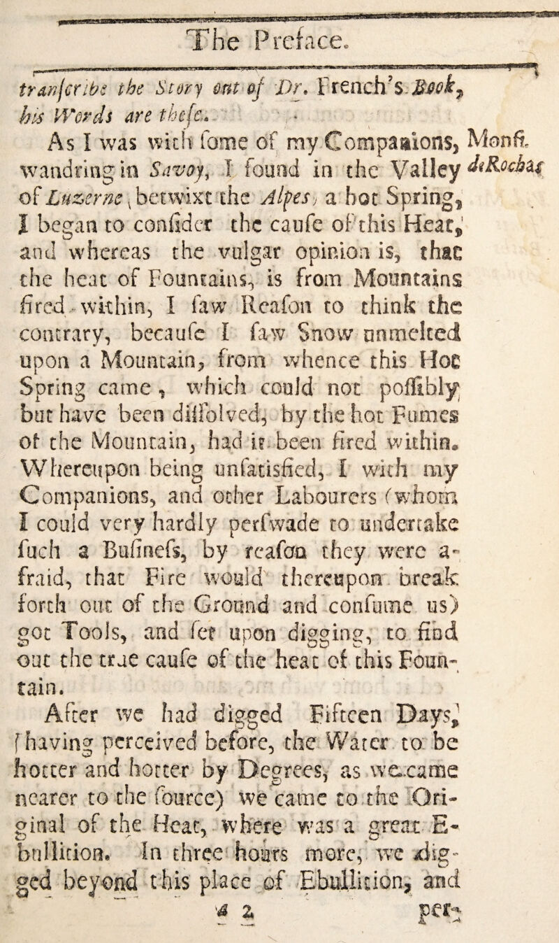 A The Preface^ pi ..' I trsn(cribs the Story sm<o^' Dr. French’s. hts Words are thefc. ' As I was with fome of niy CompaaionSj wandring. in Savoy, .1 found in the Valley betwixt'the Jl^es; a hot Spring, J began to confidcr the caufe oPthis Heat,' and whereas the vulgar opinion is, thsE the heat of Fountains, is from Mountains fired within, I Paw Rcafon to think the contrary, becaufc I faw Snow nnmelted upon a Mountain, from whence this Hoc Spring came, which could not pofllbly but have been difiblved, by the hot Fumes ot the Mountain, had it. been fired within. Whereupon being unfatisfied, I with ray Companions, and ocher Labourers fwhorn I could very hardly perfwade to, undertake fuch a Bufinefs, by rcafan they were a- fraid, that Fire would thereupon, break forth one of the Ground and confume us) got Tools, and fee upon digging, to find out the true caufe of the heat of thisFoun- I tain. After we had digged Fifteen Days^ f having perceived before, the Water, to be hotter and hotter by Degrees, as we-came nearer to the fource) wekamc to.the lQri- ginal of the Heat, - where' w’as'a great-E- bnllicion. In three! hoars more,'wc aiig- ged beyo^ this place of Ebullition^ and ‘4 z ' per- -^ Monfi. dtRochia