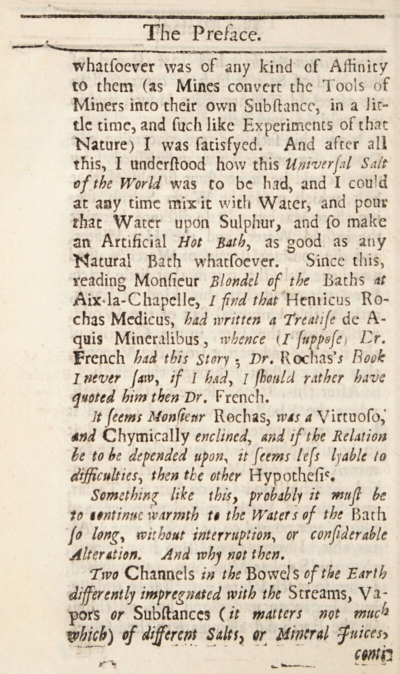 whatfoevcr was of any kind cf Affinity to them (as Mines convert the Tools of Miners into their own Subftance, in a Jit- tlc time, and fuch like Experiments of that Nature) I was fatisfyed. And after ail this, I underftood how this Umverjal Sait of the World was to be had, and I could at any time mix it with Water, and pour that Water upon Sulphur, and fo make an Artificial Hot 3ath^ as good as any Natural Bath whatfoever. Since this, reading Monfieur Blot^del of the Baths at Aix4a-Chapellc, ifr^dthat Ucmicm RO' chas Mcdicus, had written a Treatife de A- quis Mineralibus, whence ij [uppofei Dr. French had this story • Dr. Rochas4 Book I never jaw^ if 1 had, / Jhuid rather have quoted him then Dr. French. It feems Monfieur Rochas, was a Virtuofo,' 4nd Chymically enclined, and if the Relation be to be defended upon, it feems lefs Ijable to dijficulties, then the other Hypothefi'. Something like this, probably it mitjl be to tontinue warmth to the Waters of the Bath jo long, without interruption, or confiderable Alteration. And whf net then. Two Channels in the Bowdsoftke Earth differently impregnated with the Streams, Va¬ pors or Subftanccs (it matters not much which) ef different Saltf, sr Mineral ^uicesy .. ' c$nm