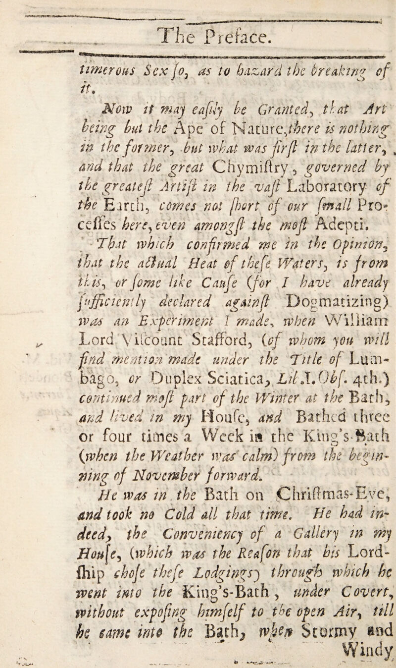 timtrous Sex jo, as to hiiz^ard the breaking of if. Noiv if maj eafily he Granted, that Jrt Icing hut the Ape'of Nature,is nothing in the for fncr, -but what was frji in the Utter, , and that the great Chymifiry, governed by the greatejl Artiji in the vajl Laboratory of the Earth, comes not jhert of cur fmall Pro* cefies hers, even amongjl the mojl Adcpti. - Th-tt which confirmed me in the Opinion, that the adiual Heat of thefe Waters, is from this, or feme iike Canfe (for I have already fufficientlj declared againfl Doomatizing) was an Experiment 1 made, when William i. Lord Viidount Stafford, (of whom you will find mention made under the T/t/f a/Lum¬ bago, or Duplex Sciatica;,,Li/.T.Oi'f. 4th.) continued mofl part of the Winter at the Bath, and lived in my Moufe, and Bathed three or four times a Week in the Kino’s-Bath (when the Weather was' calm) from the begin- mng of November forward. He was in the on Chrifimas-Eye, and took no Cold all that time. He had in¬ deed, the Conveniencj of a Gallery in my Hou[e, (which was the Reafon that his Lord- ihip chofe thefe Lodgings') through which he went into the King’s-Bath , under Covert, without expoftng hmfelf to the open Air, till hs emt into the Bath, rvhtn Stormy and