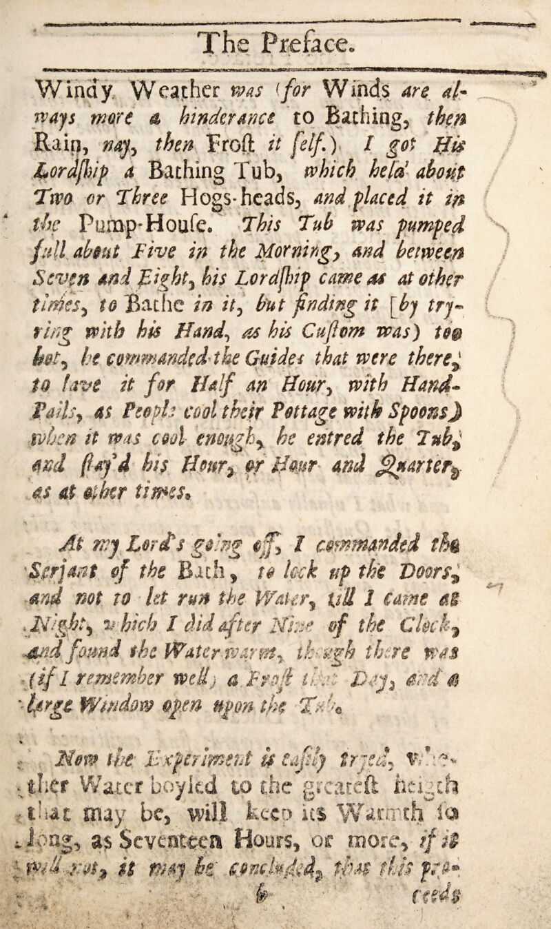 Winay. Weather ms (for Winds 4re, dir rvays mare «* hinderancs to Bathing, then ■Rail], then Froft it / got l^is Lordfliip d Bathing Tub, which he[a’ ahotit Two or Three Hogs-heads, and,placed it in the Pump'Houfe. This Tub was pumped full, about Five in the Morning) and between Seven and Tight) his Londjldp cameos at ether tideS) to Bathe in it) but fnding it [by try-- firg with his Hand) os his Cuflom was) te& hot) he c.ommandedthe Guides that were therC) to lave it for Half an Hour) with Hand- TailS) as Peoph cool their Pottage with SpoonsJ roben it was cool enough) he entred the lub^ and f ay'd his Hour) or Hmr- and ^arter^ as at other times. At wy Lori's going efl I commanded thk -Serf ant of the Bxili) to lock up the DoprS) ■and not to let run the Water) tsU 1 came aS Tdlght) V'hich I did after Nhe of the Clock) ■■sutd found the Water PJarm. tk-'ugh there was > {if I remember weU) a Frof th: Taj) and at Window open upon the Talo cajdy Sr « j V i/i % . FiofP tbe: Bxpermeht u ;ther Water boykd to the greareft iicigtht iihat may be, wilj kecD its \¥aiTrch la i Jong, as Seventh'll Hours, oc more, ifi$ it msy he, cpnc.kded^'tpas this :r; ■ , . f?'