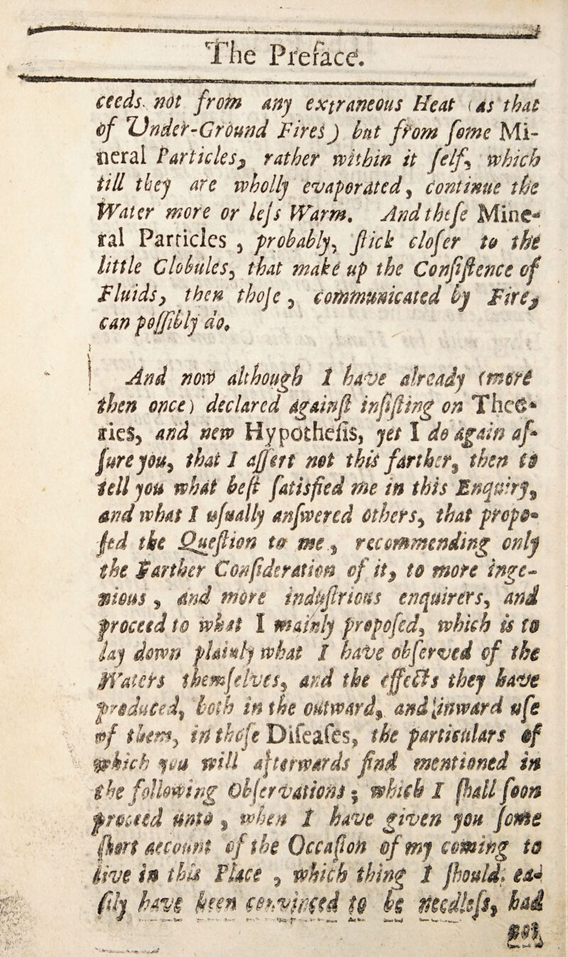 ceeds- not from any extraneous Heat i as that of Under-Ground Fires J hat from feme Mi¬ neral Particlesf rather rtithin it felf^ which till they are wholly evadorated ^ continue the Water more or lejs Warm. Andthtfe Mine** ral Particles , prohahly^ fick clofer to the little ClohuleSy that makeup the Cenffence of Fluids, then thoje, Commmkatsd hy Fire^ can poffihly do. And novo although 1 ha^je already (more then once) declared dgainfl infsfling on Thc6* »ieS, and new Hypothefis, yet I do again af jure you, that J a/f ert not this farther, then (s tell you what he(i fatisfed me in this Entyuirf, and what 1 ufually anfwercd Others, that propo^ fed the Quefiion tot me , recommending only the Farther Confderation of it, to more ingc- mous, mi more indufrtous enquirers, and proceed to whst I mathly frepofed, which is to iay down phmlywkat / hai/e ohferved of the Waters ihemjel’Vfs, and the effelfs they haue f reduced, both in the odtward, ani[inward ufe w>f them, in ihofe Difeafes, the partietdars of ^kkh you will afterwards find mentioned in she following Okferioations ^ which I fhallfoon f rated mtd, when 1 have given you feme ftort account cftheOccafon of mj coming to live in this Place , which thing 1 jhuldi ead. fih hm km mmmed t& k tdcdlefs, had 00 W i-4 ^