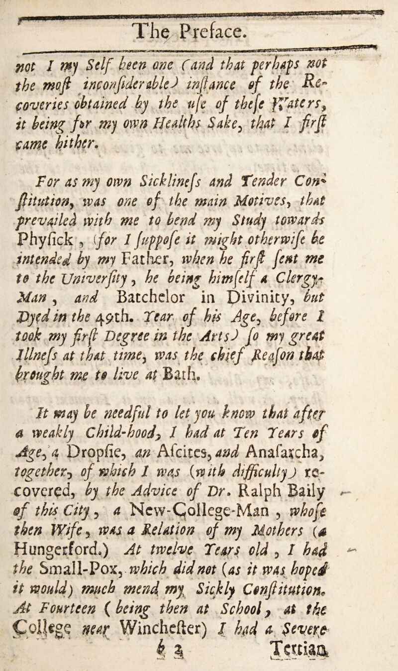 ^aprip'm'iei Thc/ Preface, / _ . iiiri -- — I ■ .III! l■■l■ll ■nri~^i ill'll fjot I W Self been one Cand that ferhap not the mofi incortfidereblef in(fance of the' Rs” coverlet obtained by the ufe of tbeje 'ffatert^ it being fir m) own Healths Sake^ that I f rjl came hither. * ^ . . For as my own Sicklinefs and Tender Con^ fiitutiony was one of the main Motives^ that prevailed with me to bend my Study towards Phyfick', for I fuppofe it might othsrwift be intended by my Father, when he firfi fent me to the Untverfity, he being himf If a Clergy^ Man, and Batchelor in Divinity, but J)yed in the 49th. Tear of his Jge, before I took my frft Degree in the Artsd fo my great lllnefs at that timey was the chief Pefon thap breught me to live 4fBath, It may he needful to let you know that after a weakly Chili-hood^ 1 had at Ten Tears of Age^’a Dropfie, m Afeites, and Anafarcha, togetherj of which I was {with difficultyJ re¬ covered, by the Advice of Dr. Ralph Baily sf this City, a Ncvv-C^ollege-Man , whoffi then Wife, was a Relation of my Mothers (a Hungerford,) At twelve Tears old, I had the hiV.3.\\-VoXy which did not {as it was hoped it would) much mend tny Sickly Confiitutiem At Fourteen ( being then at School, at the ^oI|«ge neap Winchefter) l had Severp- k ^ Tcitiaa