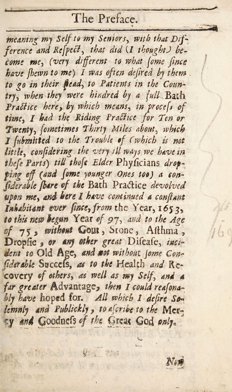 ty r The Preface. fneming m'f Self 19 mj Seniors^ wnh that Dif'^ fere^'ce and Refpe^y that did (/ thoughtJ be~ com! mCy (very different to what (ome fence have jhewn to me) I was often defend hj them to go in their feead^ to Patients in the Coun¬ try^ when they were hindred by a fulLJ^zih Tradiice hercy by which means^ in procefs of timCj / had the Riding Practice for Ten or Twentyj fometimes Thirty Miles about^ which J fubrnhUd to the Trouble of (which is not littky eonfidering the very ill ways we have in thefe Parts) till thofe Elder Phyficians drop^^ fing off (and feme younger Ones too) a con- fsdsratle fbdn of the Bath Pradice devolved upon me^ mi here I have continued a can ft am Ukdiimt ever fence, from the Year, 1653, to this nm kgm Year of ^7, and to the Age sf 75 j without Goat3 Stone, Althma , Dsroplie y §p ttny @tker great Difeafe, inch iem to Oid Age, and MOt without feme Con^^ federdle Ssecefi, as to the Health and Re¬ covery of others, as well as my Self, and 4 far greater Advantage^ then / could reafona- hly have liOp«d for. AU which I defire So^^ kmnly md Puhlkkly , t& derde to the Mer-‘ cy mi QoodocB 4 tk Great God »nih ' I / ■ t I px-. . /■ •,/ f ¥ y ... ■,v. 'k' Mm
