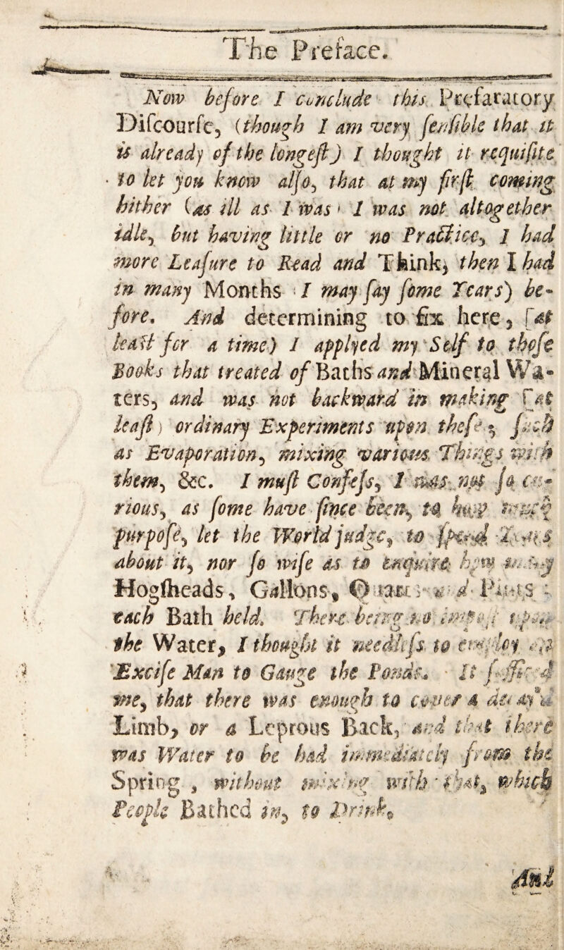 Now before I cur/clude' Pccfaratory Difcourfe, {though l am verj. fenfibk that it is already of the longefl)> / thought it- nquifiU ■ to kt jots know alfo-j that at my M cpming hither (as ill as- I was > 1 was net. altogether idle., but having little or no PraSijce., 1 had more Leaftere to Read and Tfeinkj then Ihad in many Montfis ‘ / may fay feme Tears) be^ fore. And determining to fix het-e, [at kail for a time.) 1 applied mysSeif to thpfc Rooks that treated <;/Baths ^jWsMiner^l Wa¬ ters, and was hot backward in making ieafl) ordinary Experiments ufon. thef^ t, fuch as Evaporation., mixing various. Things mrk them, &c. / mujl Confefs, ''2>'daS:,n.ot jo r«-' rious,^ as fame have (tpee heen>, H Sittifh piirpofe, kt the World judge, Te-aii about it, nor fo wife as ta tmultt: Hogftieads, Gallons, Osmts* '*F'd- Firsts ; each Bath held, There-hcrnr.no. s'pon the Water, I thought it needkjs. to ernplo^ '£xcife Man to Gauge the Porsds.. - It me, that there was enough to cove/a dcfay^u Limb, or a Leprous Back, t n t^ v was Water to he had immediately -from^ the Spring j without mixing wilh'that, which iecpk Bathed in^ to iTrink^