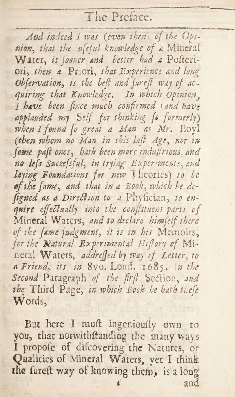 jdcd indeed L was (even then : of the Opi- moriy that the ufful knowledge cf a Mineral Water, is jomcr- md better had a Poftcri- ori, then a Priori, that Experience and long ohfervation^ is the beft and jurejl waj of ac¬ quiring that Knowledge. In which Opinion^ 1 have been fince much confirmed [and have applauded mj Self for thinki ng fs formerly) when I found fo great a Man at Mr. Eoyl (then whom no Man in this lafi Age, nor in feme pafi ones, hath been more indufirious, and m lefs Suceefsful, in trying Experimcnss, and laying Foundations fer new I licories) to be of the fame, and that in a Book, which he dc- figned as a Mirebdion to a Phyfician, to en¬ quire effebfually into the coaftitnent parts cf Mineral Waters, and to declare himfeIf there of the fame judgment, it is in his Memoirs, fcr the Natural Experimental Hiforj cf Mi¬ neral Waters, addreffed bj way cf Letter, to a Friend, its in 8vo. Lond, 16S5. in the Second Paragraph of the frfi Scdlion, and the Third Page , in which Book he hath tLefe Words, But here I mult ingenioufly own to you, that norvvithftanding the many ways I propofe of dilcovering the Natures, or Qualities of Mineral Waters, yet I think the furell way of know ing thciii^ is a long *■' and