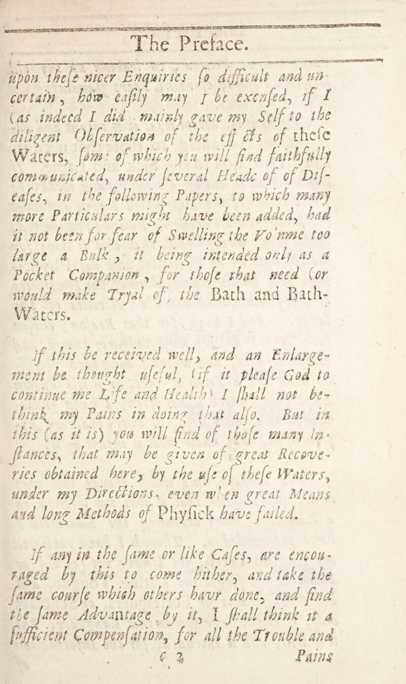u^bn thejs'nicer Enquiries dijjicult dncltm- cettaih, hev^ ea(lhj m.ij / ht exenfedy if I {as indeed 1 did niainl) ^ave ns'j Self to the dilirjnt Olferveitio'/i of the tjf cIs of the'e Waters, [cm: sf which yai will find faithfully conii>Htnif«tedy under jsverd He'adc of of D'f- cafeSy in the follondn^ PuperSy to which ma under my Directions- even when great Means a-id lon^ Methods of Phyfick have fukd. if any in the fame or like Cafes, are encou¬ raged hi this to come InthcTy and take the fame coarfe which others h&vr done, and fnd the lame Jdvanta^e hv it. I (hall think tt a ptjficicin Comgenjationy for all the Trouble and ( % Pains \
