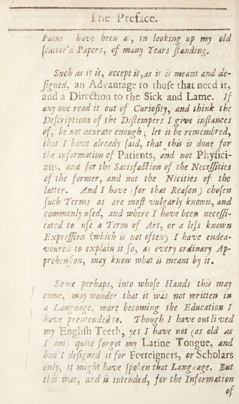 I'nins h.ivt hec/i 4., in baking up my old IciUU'dd Papers, of many Tears fi an ding. Such as it is, accept it,as it is meant and de- Jigned, an Ad-^aarage to ihofc that netd it, and a Diredion to the Sick and Lame, if any one read it cut of Curiojity, and think the Dtfcriptiops of the Difiempcrs I gh*t infiances c f, he not acurate enough •, let it be rtmembred, that I have already jatd, that this is done for the trforntation of and not Piiyiki- an?, and for the SatisfaBion of the Necefjitks cf the former, and not the Nicities of the latter. And I have (for that Reafen) chofen fuch Terms as are snofi vulgarly known, and commonly ufed, and where I have been neceffi- tated to afe a Term of Art, or a lejs known Exprcfjion {which is not of terry I have endea- vGure^ to explain it f 0, as every ordinary Ap- prehenhon, may know what is meant by it. . Sove perhaps, into whofe Hands this may t come, may wonder that it was not written in a Language, more becoming the Education I have prenfended to. Though J have outlived my EngliOr Teeth, I have net (as old as 1 am\ mtte forgot my Latine Tongue, and had 1 defigned it for Forreigners, or Scholars only, It might have (polen that Language. But tl is was, and u intended, for the Information