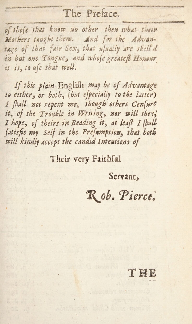 - ?.:'?ia*yncafc e Preface* ofthofe thit kmw m other then u^h^t t!m toihtrs uufkt them, jisd /■t*r the AMvd'm- t TAl t jMfT ocx^ tfJdS f^jMaUy dfi sktitd in but one Tongue^ md whoje greatefl t it is^ to life that tvsil. if this plain Englilh ffiaj be of Advantage U either^ or boih^ [but ejpeciaiip to tie latter) I fball not repent me^ though others Cenl»re it^ of the Trouble in Writing.^ mr mil theyl J hope., cf theirs in Redding it^ at leaf / (hall fatisfie my Self in the Prefttmption^ that both mil kindly accept the candid Intentions of Their very Faithfi Servant > oh, Tiercel