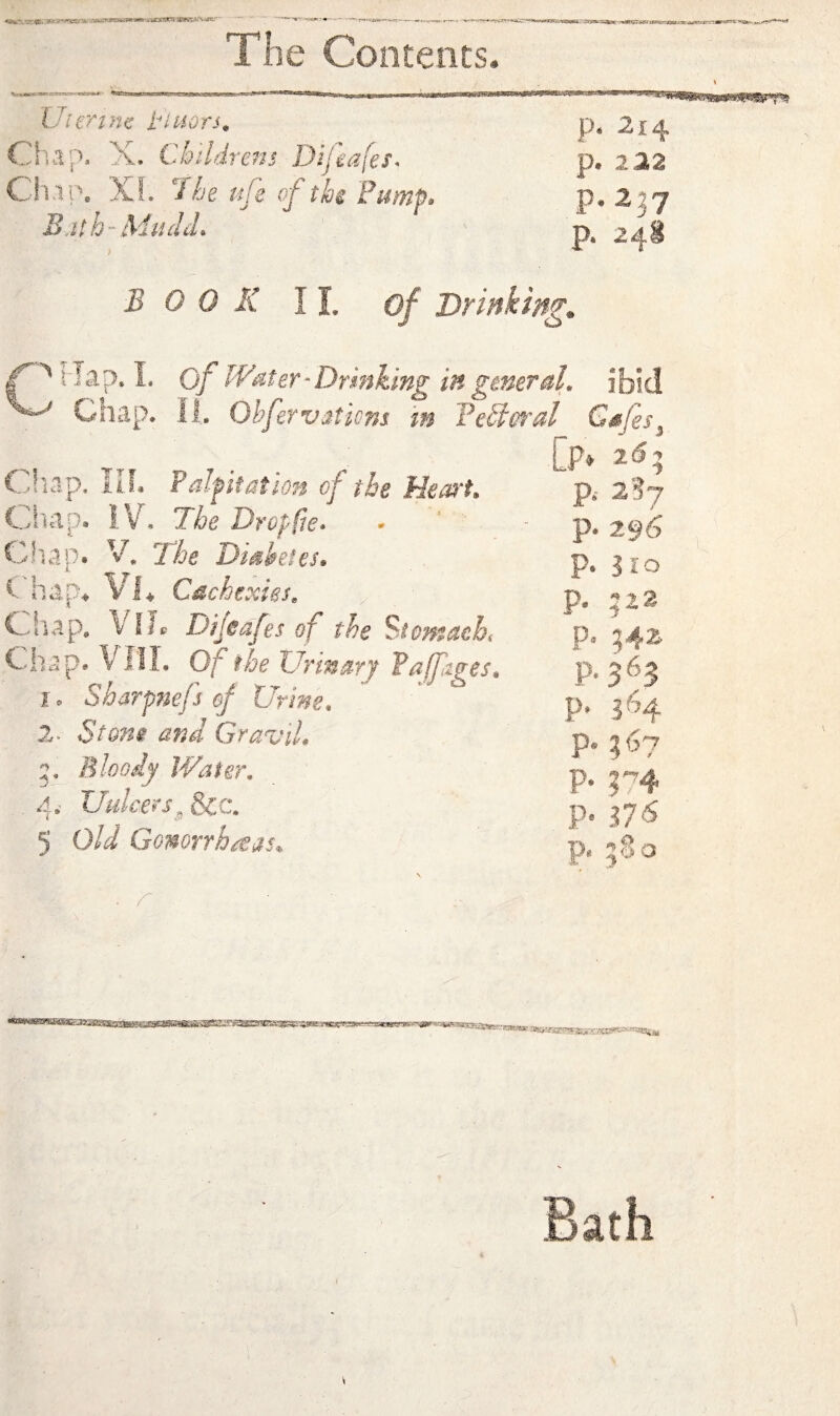 IJiertm tiuors^ Chap. X. Childrens Difeafes* CiciPe XL The ufe of thi Fumf* B:ith- MiidcL p. 214 p. 122 p.2j7 p. 248 BOOK II. of Drinkings flap. L of Water^Drmking in general, ibid ^ Chap. II. Olfervations in FeClorai Gsfes^ [p» C.liap. IIL Falfifation of the Hem't, Ciiapa IV. The Dr op fie* Cliap. y. The Diskfes. C hap4 VX Cachexies, C..hap. Vile Dijedfes of the Stentacht Chap* Vlil. Of the Urinary Pa fzges, 1. 2. ' 5 Sharftiefs ef Urine. Stone and Granil, Bloody Water. TJulcers^ &c. old GomnhiSis. ^^6 3 lo 522 P P P' P- P® 24^ p.363 p. 364 r4 ilS 80 P‘ p. p- p- ■r»f«a»^'-W3ircs55artr; Bath