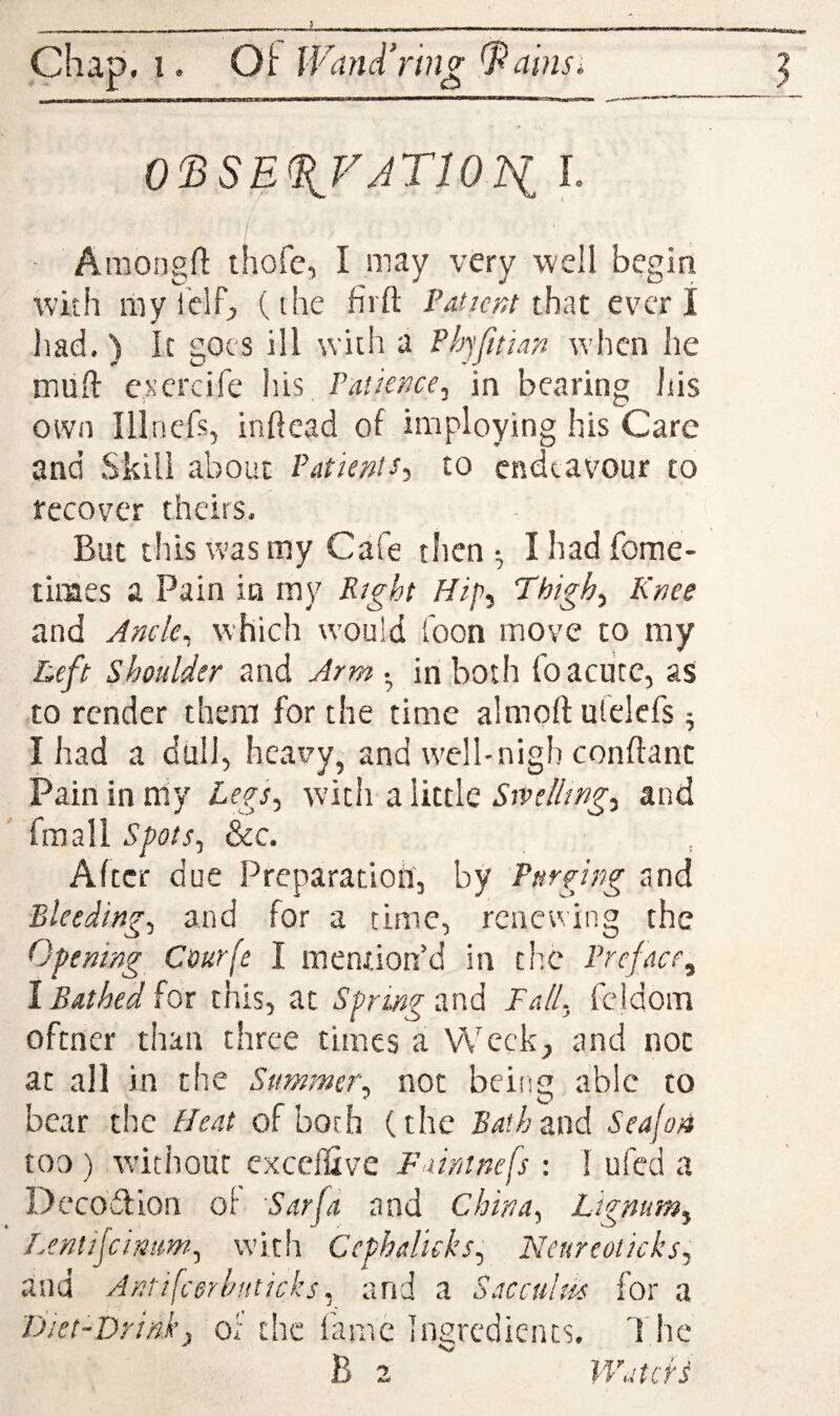 0^SE(^VJTl01i L - Araongft thofe, I may very well begin with mv ielf, (the firft Patient thd.z ever I Itad. ) It goes ill with a Phjfitian when he mud esercife his Patience, in bearing iiis own Illncfs, inftead of imploying his Care and Skill about Patients, to endeavour to recover theirs. But this was my Cafe then •, I had fome- times a Pain in my Right Hip, Thigh, Knee and Ancle, which would Toon move to my Reft shoulder and Arm • in both loacute, as to render them for the time almort ulelcfs ^ I had a dull, heavy, and well-nigh conffanc Pain in my Legs, with a little Stvelhng, and fraall Spots, &c. Alter due Preparation', by Purging and ■Bleeding, and for a time, renewing the Opening Courfe I mention’d in the Preface,^ I Bathed for this, at Spring and Fall, feidom oftner than three times a Week;, and not at all in the Summer, not beiiig able to bear the Heat of both (the £’^?/;and Sealon too ) wdthour cxccffive Faintnefs : 1 ufed a Decodfion of Sarfa and China, Lignum, Lentifcimm, with Cephalicks, Neureoiicks, and Antifccrhuticks, and a Saccultis for a FJiet-Drink, of the lame inijredients. B h c ’atefs