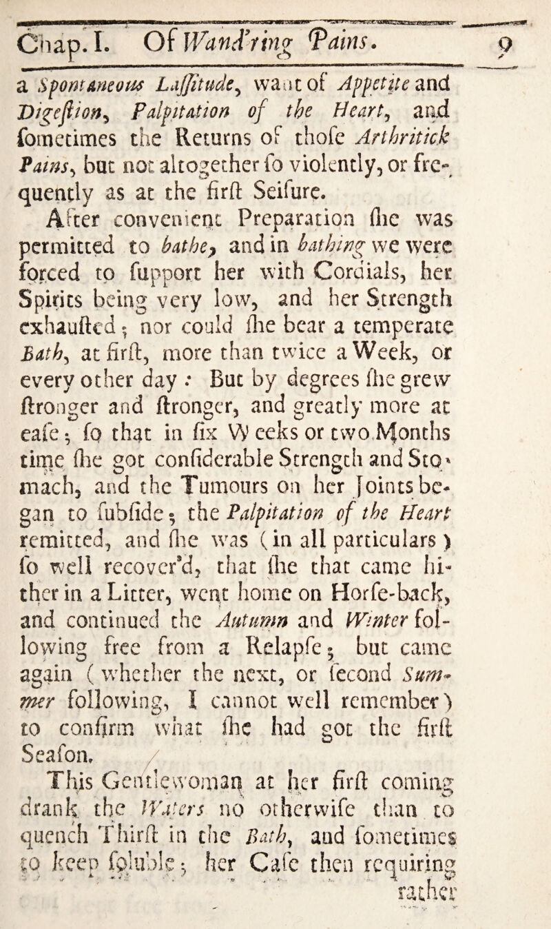 Chapel. O^lVanA’fin^ ^ains. a SpmAneom Lajjitudi^ waac of Aff ctiu and Digefiiony Palpitation of the Heart, and fometimes the Returns of thofe Arthritick Pains, but not altogether Id violently, or fre¬ quently as at the firft Seifure. After convenient Preparation (lie was permitted to bathep and in bathing we were forced to fupport her with Cordials, her Spirits being very low, and her Strength exhaufted 5 nor could flie bear a temperate Bath, atfirft, more than twice a Week, or every other day : But by degrees llie grew ftronger and ftrongcr, and greatly more at eafe •, fo that in fix VV eeks or two.lVfonths tiiTie flic got confidcrabieStrengchandStO' mach, and the Tumours on her Joints be¬ gan to fubfide ^ the Palpitation of the Heart remitted, and (lie w^as (in all particulars ) fo well recover’d, that llie that came hi¬ ther in a Litter, went home on Horfe-back, and continued the Autumn and Winter fol¬ lowing free from a Relapfej but came again (w'hether the next, or fecond Sum^ mer following, I cannot w'cll remember) to confirm what jJsc had got the firfl Seafon, / This Gentlewomaq at Iicr firO: coming drank the Waters no other wife tlian to quench Third in the Bath, and fometimes to keen foluble-, her Cafe then requiring . „ i 4 , 4.- rather