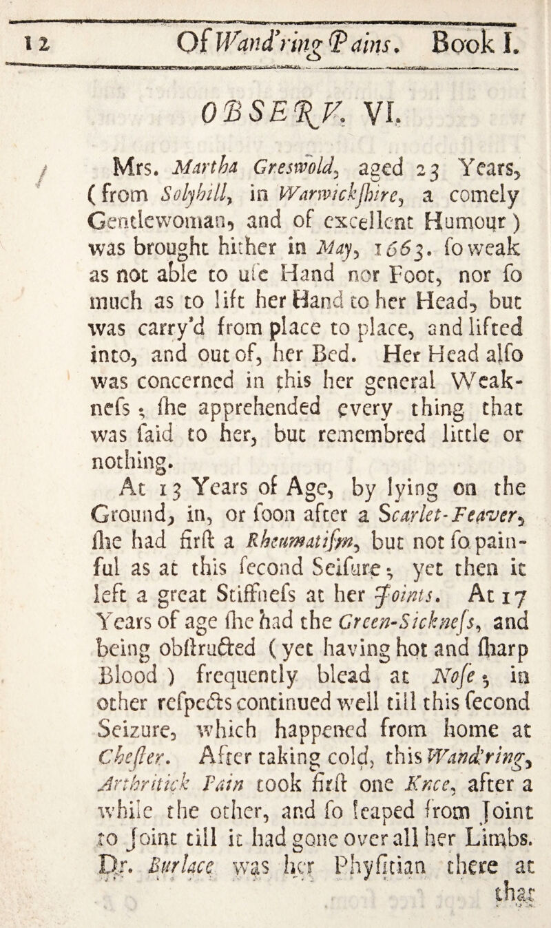 0^SE%K VL Mrs. Miirtha Cresmld, aged 23 Years, (from Solyhill^ in Warwickjhirej a comely Gentlewoman, and of excellent Humoqr) was brought hither in 166^. foweak as not able to ufe Hand nor Foot, nor fo much as to lift her Hand to her Head, but was carry’d from place to place, and lifted into, and out of, her Bed. Her Head alfo was concerned in this her general Weak- nefs ; fhc apprehended every thing that was faid to her, but remembred little or nothing. At 13 Years of Age, by lying on the Ground, in, or toon after a Scarlet-Fea'ver^ line had firft a Rhcumatiffn-, but not fo pain¬ ful as at this fecond Seifure ■, yet then it left a great Stiffnefs at her J^oints. At 17 Years of age llac had the Creen-Sicknefs^ and being obthufted (yet having hot and fliarp Blood ) frequently blead at Nofe ^ in other refpedis continued well till this fecond Seizure, w’hich happened from home at Chefter. After taking cold, this Wand^ringy Jrtkrhkk Fain took firft one Knce^ after a while the other, and fo leaped from Joint ro Joint till it had gone over all her Limbs. D.r. Bur lace was her Phyfitian there at tnar <■ '4* -*s..