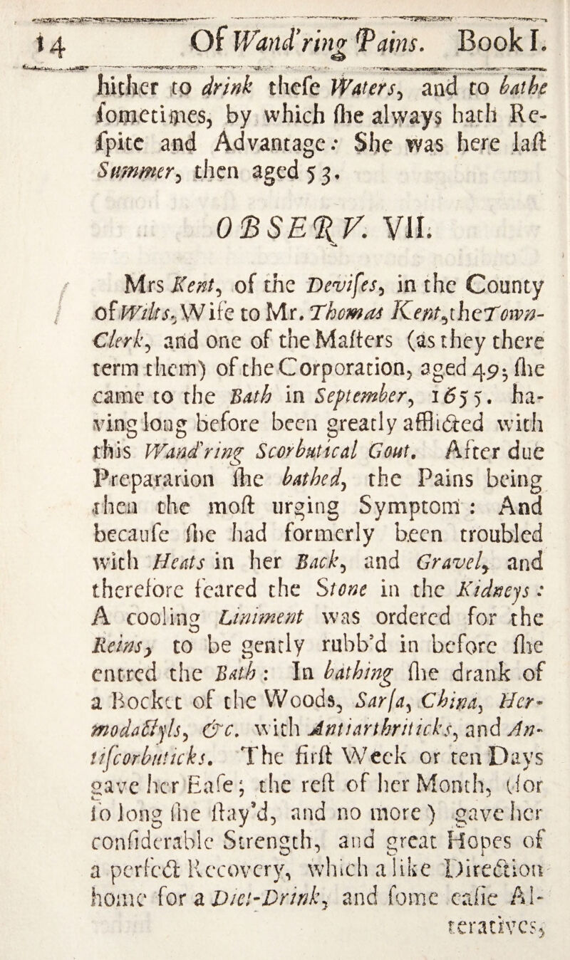 hitlier ;tp drink tlicfe Waters.^ and to kathe foqjctiijies, by which flie always hath Rc- fpitc and Advantage.* She was here lafi Summerj then aged 53. 0TSE%V. VII; Mrs Kent., of the Devifes, in the County O^Wd(s.,Wife to Mr. Thomas Kent^thcTotvn- Ckrk, arid one of the Matters (as they there term theiti) of the Corporation, aged 49^ die came to the Bath m September, 1555. ha¬ ving long before been greatly afflibied with this WMd'ring Scorbutical Gout. After due Prepararion The bathed, the Pains being .rhea the mott urging Symptont: And becaufc lire had formerly been troubled with Heats in her Back, and Gravel, and therefore feared the Stone in the Kidneys: A cooling Liniment was ordered for the Reins, to be gently rubb’d in before fire entred the Bath: In bathing die drank of a l^ockct of the Woods, Sarja, China, Hct' modaHyls, &c. with Jmiarthriticks, and An- tifcorbaticks. The firft Week or ten Days gave her Eafe; the reft of her Month, (for lb long die ftay’d, and no more) gave her conddcrablc Strength, and great Hopes of a perfebl Recovery, which a like Direbtiou- home ior d. Diet’Dr ink, and fora c cade AI- rerattves,