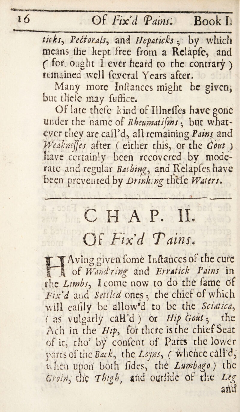 ^ ^ Gf Fix’d Fahisl Book L ticks, Fe Si orals, and Hepaticks. by which means fhe kept free from a Relapfe, and ( for ought 1 ever heard'to the contrary ) rtiiiained well feveral Years after. Many more Inftances might be given, but thefe may fuffice. Of late thefe kind of Illnclfes have gone under the name of Rheumatifms but what¬ ever they are call’d, all remaining Pains and WeahncJJes after ( either this, or the Gout ) have certainly been recovered by mode¬ rate and regular Bathing, and Rclapfcs have been prevesited by Drink, ng thefe Waters. CHAP. II. Of Fix’d 'Tains. HAvlng given fome Inftances of the cure of Wand’ring and Erratick Pains in the Limbs, I come now to do the fame of Fix'd and Settled ones-, the chief of which will calily be allowed to be the Sciatica, fas vulgarly call’d) or Hip Goutthe Ach in the Hip, for there is the chief Seat of it, tho’ by confent of Parts the lower parts of tiie the Lejns, C whence call’d, V. hen upon both fidcs, the Lumbago) the Gteiri, tire Thtfh, and oarfide of die Leg and