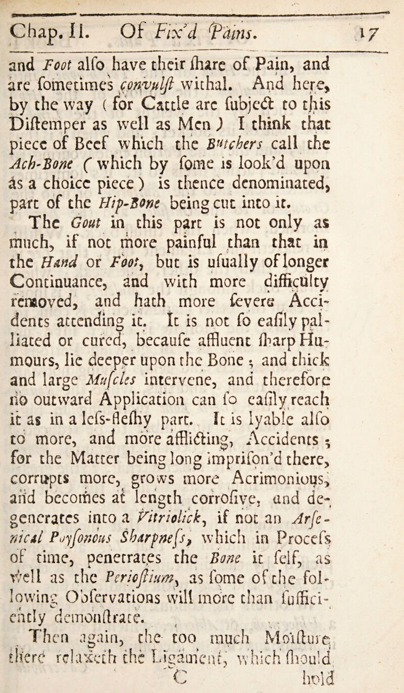 arc fometimes con^^nlft withal. And here, by the way (for Cattle arc fubjed to tjiis Diftemper as well as Men ) I think that piece of Beef which the Batchers call the Ach'Bone ( which by fomc is look’d upon is a choice piece) is thence denominated, part of the Hif-Bone being cut into it. The Gout in this part is not only as much, if not more painful than that in the Hand or Foot^ but is ufually of longer Continuance, and with more difficulty feneoved, and hath more feyere Acci¬ dents attending it. It is not fo eafily pal¬ liated or cured, becaufe affluent fflarp Hu¬ mours, lie deeppr upon the Bone ^ and thick and large Mufcles intervene, and therefore lib outward Application can io eafily reach it as in a Icfs-fiefliy part. It is lyable alfo to more, and more affliding, Accidents 5 for the Matter being long imprifon’d there, corrupts more, grows more Acrimonious, arid bccornes at length corrofive, and de¬ generates into a Fitriolick^ if not an Arfe- nicil Pijyfomis ShArfnejSf which in Procefs of time, penetrates the Bone it felf, as well as the Pericjlium.^ as fome of the fol¬ lowing Obfervations will moVc than fuffici-^ c'ntly dcmbnflrace. , .. , Then again, tire too much Moifturc. ‘Here rchuceth the Ligamcni, vrhicK fflould, C hold