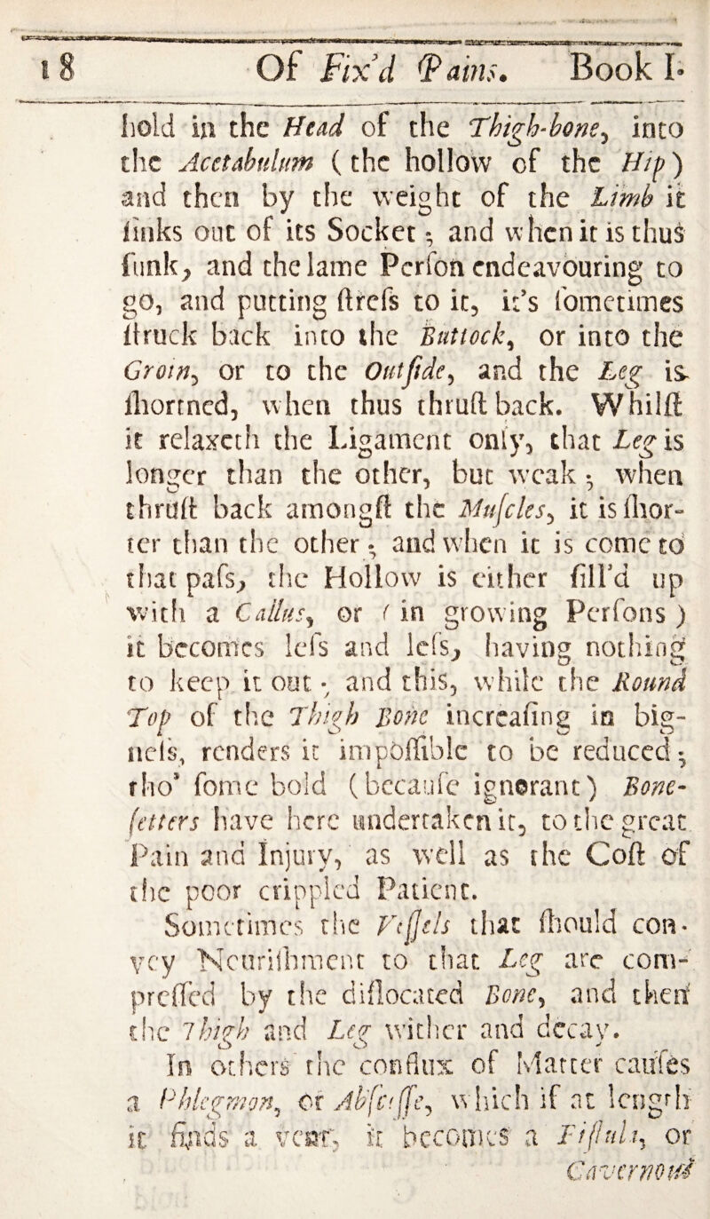 .fru.. 18 Of Fix’d ^ains. Book I* hold in the Head of the Thigh-bone^ into the Acetabultm (the hollow of the Hif) and then by the weight of the Limb it links out of its Socket •, and whenitisthus funk, and the lame Perfon endeavouring to go, and putting fttefs to it, it’s fometimes llruck back into the Buttock^ or into the Groin^ or to the Outfide^ and the Leg lliortncd, when thus thiuftback. Whiift it relaxcth the Ligament only, that Leg is Ioniser tlian the other, but weak • when thrurt back amongft the Mu\cles^ it isflaor- ter than the other- and when it is cometd thatpafs, the Hollow is cither fill’d up witli a Callus^ or (in growing Perfons ) it becomes Icfs and Ids, having nothing to keep it out •, and this, while the Bound Top of the Thigh Bone incrcafing in big- ncls, renders it impOffiblc to be reduced^ fho’ fomc bold (bccaufe ignorant) Bone- fetters have here undertaken it, to the great Pain and Injury, as well as the Coft of t!ic poor crippled Patient. Sometimes tlic Vc^sls that fliould con¬ vey Ncurijhracnt to that Leg arc com-' preded by the diilocated Bone^ and then' the ihkh and Lcq- wither and dccav. In others the conflux of Matter caiifes a ITtlcgmon, or Ab'[c<(fe^ which if at Icngrli it. finds a vc«T, it bcconicS a Tijiuliy or Gavcrnoifi