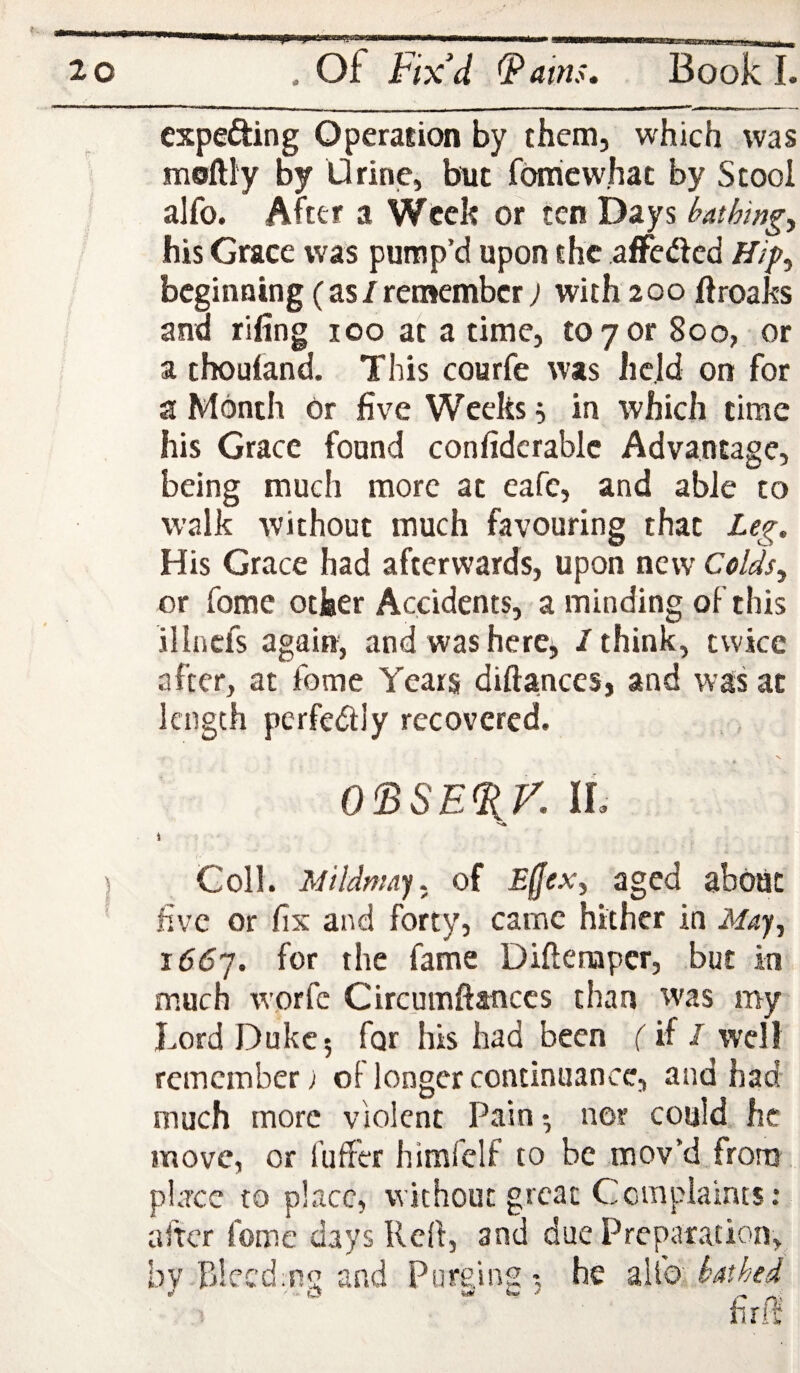 expecting Operasion by them, which was moftly by Urine, but fbrhcw'hac by Stool alfo. After a Week or ten Days bathings his Grace was pump’d upon the afFeiftcd Hip^ beginning (as/remember) with 200 ftroaks and rifing 100 at a time, to 7 or 800, or a thouland. This courfe was held on for a Month or five Weeks ^ in which time his Grace found confidcrablc Advantage, being much more at eafe, and able to walk without much favouring that Leg. His Grace had afterwards, upon new Colds., or fomc other Accidents, a minding of this illnefs again, andwasherCj, / think, twice after, at feme Years diftanccs, and was at length perfedly recovered. 0<BSE%r. IL i Coll. Mildnmy. of Effex^ aged about five or fix and forty, came hither in May^ i66j. for the fame Diftenaper, but in much worfe Circumftanccs than was my Lord Duke 5 for his had been (if I well remember; of longer continuance, and had much more violent Pain •, nor could, he move, or fuffer himfclf to be mov’d from place to place, without great Ccmplaints: after fome days Reft, anti due Preparation, bv Rlecdm^ and Purging-, he alto barbed wf ' - O fet! /