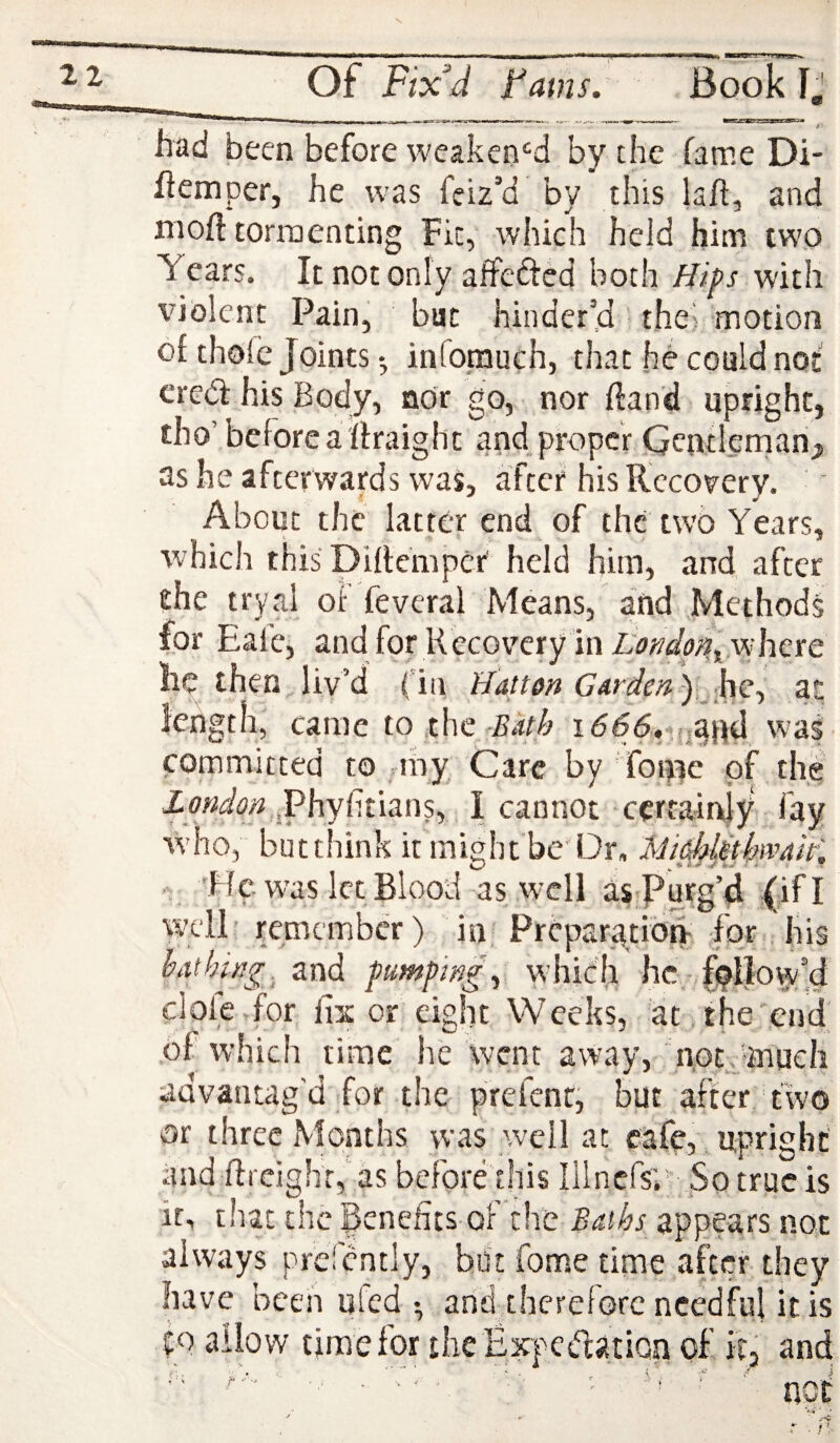 V of Fix^d Fams. Book Ij Md been before weaken'^d by the fame Di- flemper, he was feiz’d by this lafi:, and nioft tormenting Fit, which held him two Years. It not only affeftcd both Hifs with violent Pain, but hinder’d thei motion of thole Joints *, infomuch, that he could not' eredl his Body, nor go, nor (land upright, tho’before a ftraight and proper Gentlernanj, as he afterwards was, after his Recovery. About the latter end of the two Years, which this Diheiiiper held him, and after the tryal of feveral Means, and Methods for Eale, and for Kccov'ery lnZ,’tf;5’^i>;i, wdiere he then, liv’d (in Hatton (74ra(r« ),,.he, at length, came totht Sath 1666, w’as committed to nny Care by 'foipc of the Z .Phyhtians, I cannot certainly fay w’ho, but think it might be' Dr, Mi^dethwalH . 'He was let Blood as well as<Purg’4 JifI well' remember) in Preparatibh- -for, his bathing, and pumpwg\ which he.-fallow’d 1 ' 1 . or eight Weeks, at , the'end of which time he went away, not,'mucli advantag’d for the prefenr, but after two or three Months was well at cafe,, upright and flrcighr,’as before this lilncfsY So true is it, that the Benefits of the Baths appears not always prefcntly, but fome time after they have been ufed • and therefore needful it is to allow time for ihe Expctdation of itj and