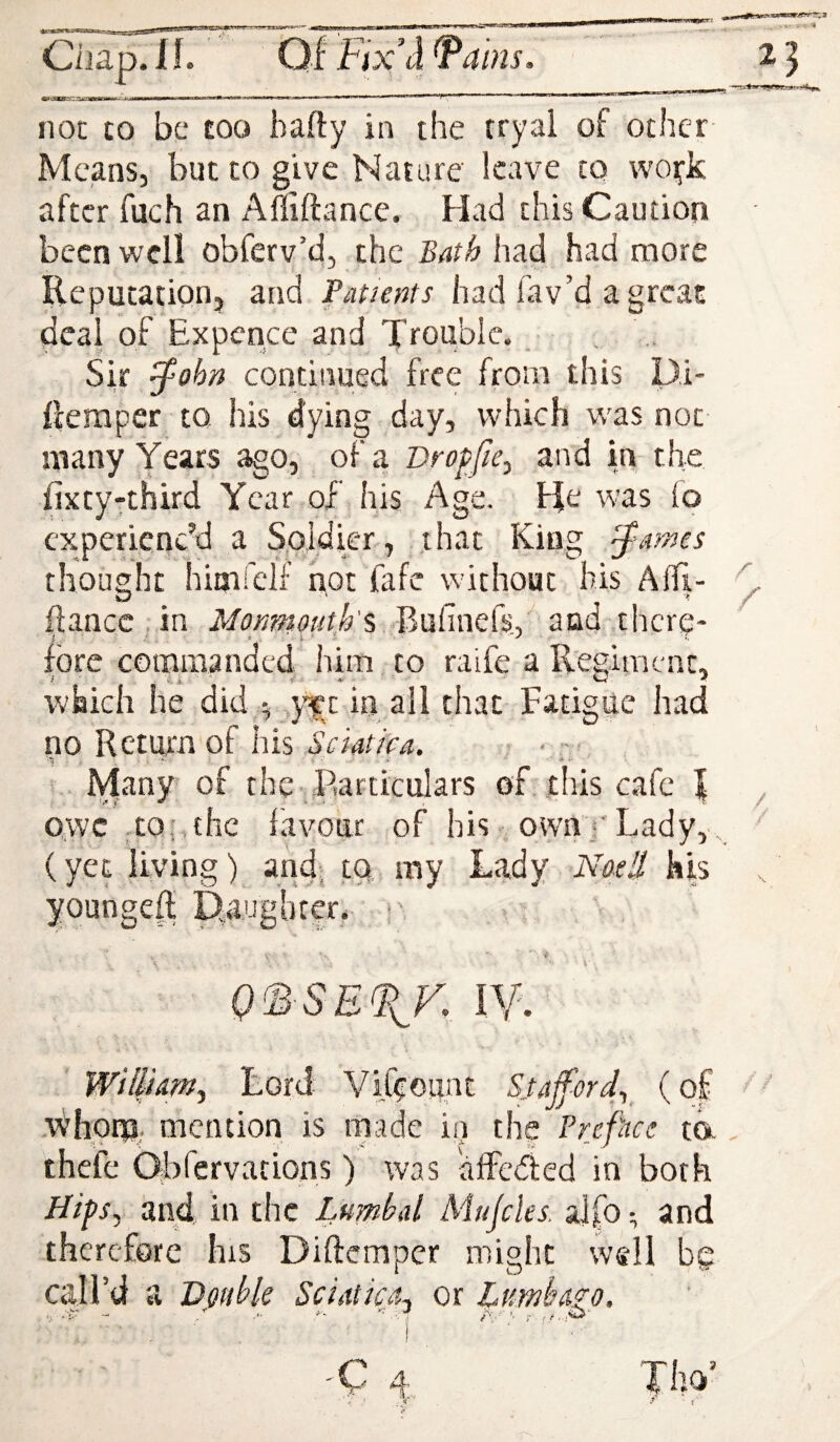 HOC £0 be £00 bafty in the tryal of other Means, but to give Nature leave to wo^k after fuch an Afliftance. Had this Caution been well obferv’d, the Bath had had more Reputation, and Patients had fav’d a great deal of Expence and Trouble. Sir ^ohn continued free from this Di- ftemper to his dying day, which was not many Years ago, of a Vroffie^ and in the fixty-third Year of his Age. He was io experienc’d a Soldier, that King thought himfelf hot fafe without his Allj- flancc.in Monmouth's 3uCme(s. and there- i . 1.' * ■ fore commanded him to raife a Regiment, which he did ^ ,yf t in all that Fatigue had no Return of his Sciatioa, • • - - ■t; r- ■ - Many of the Particulars of this cafe | owe-to; the favour of his. own •'Lady, (yet living) and: tg my Lady Naell kis youngeh Paughtcr.. O^ SE^K IV. WillUmy Lord Vih:ount Sufferdy (of -V^hom- mention is made in the Prefhee ta thefe Obrervations) was alFeded in both HtpSy and, in the Lumbal Mujcles. aJ(b •, and therefore his Diftemper might well bg call’d a Dodbk Sciatica^ or Lumh&zo.