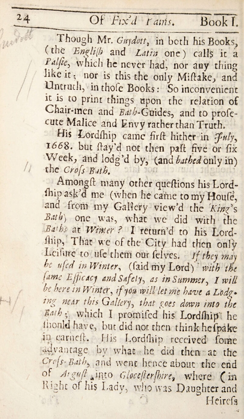 Though Mr. Giqdctt^ in both his BookSj (the EngH(h and Lutiu one) calls it a Edljie.^ which he never had, nor any thing like it', nor is this the only Miftakej, and Oncruch, in thofe Books: So inconvenient it is to print things upon the relation oC Chair-men and j^a^'^-Guidesj and to profe- cutc Malice and Envy rather than Truth, His Lordlhip came firft hither in ^k//, 1668. but flay’d not then paft five or fix Week, and lodg’d by, (and only in) the Crofs Bjtk Amongft many other queflions his Lord- fiiip ask’d me (when he came tomy'Houfe, and from my Gallery view’d the Kinfs Bath) one was, what wc did with the Brhs Aywmer ? I return’d to his Lord- ^ ^ City Jiad then only Lcilurc' to ufc'thcm our felv'cs. Jf they may he ufed in Winter^ (faid my Lord) ’ with tie fame Efficacy and Safety, as in Summer, I will be here in Winter, if you will let me have a Lodg> near this Gallery, that goes down into the Baih •; which I promifed his Lord/liip) he iiionld have, but did not then think hefpake in earned. Mis Lordfiiip received fome adA'antage by what lie did then- at the Cref-Bath, gtnd went licncc about’ the end of yl/gtifl Cjioccflerfhirei where ^ ia Right of his Lady, who was Daughter and ' ‘ Helrcfs