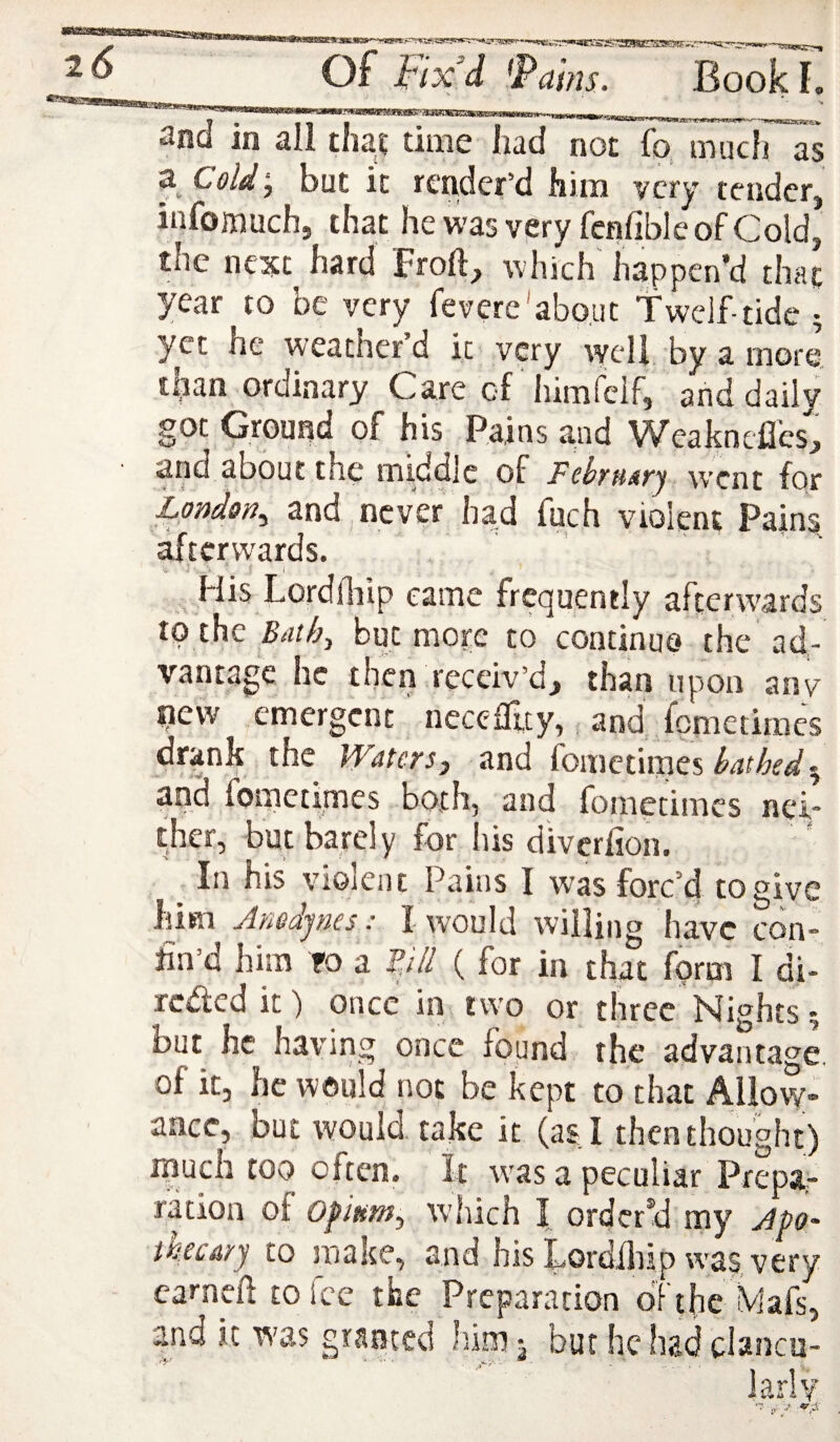 -IKOT and in all tha? time had non fo muc}77s z CoU‘, but it render'd him very tender, infomuch, that hewas very fenfible of Cold, the next hard Froft, which happen’d that year to be very fevere'about Tweif-tide ; yet he weather d it very well, by a more, than ordinary Care of himfeif, and daily got Ground of his Pains and Weaknefles, and about the middle of Fehnary went for London^ and , never had fuch violent Pains, afterwards. His LordHiip came frequently afterwards to the Baihy but more to continue the ad¬ vantage he then receiv’d, than upon any new emergent necefTuy, and fometiraes drank the Watersj and fometimes and fometimes both, and fometimes nei* ther, but barely for liis diverlion. ^ In his violent Pains I was forc’d to give him Jnedjnes: I would willing have con¬ fin’d him TO a pli ( for in that form I di- reded it) once in two or three Nights ? but he having once found the advanta<7e. of it, he would not be kept to that Allow* aacc, but would, take it (as I then thought) j. ^ eri. It w'as a peculiar Prepa;- ration of which I ordered my Jpo' thccdyj to Jijake, and his Lordilijp was very carneft to fee the Preparation d'Fthc Mafs, and it was granted him ^ bur he had clancu-