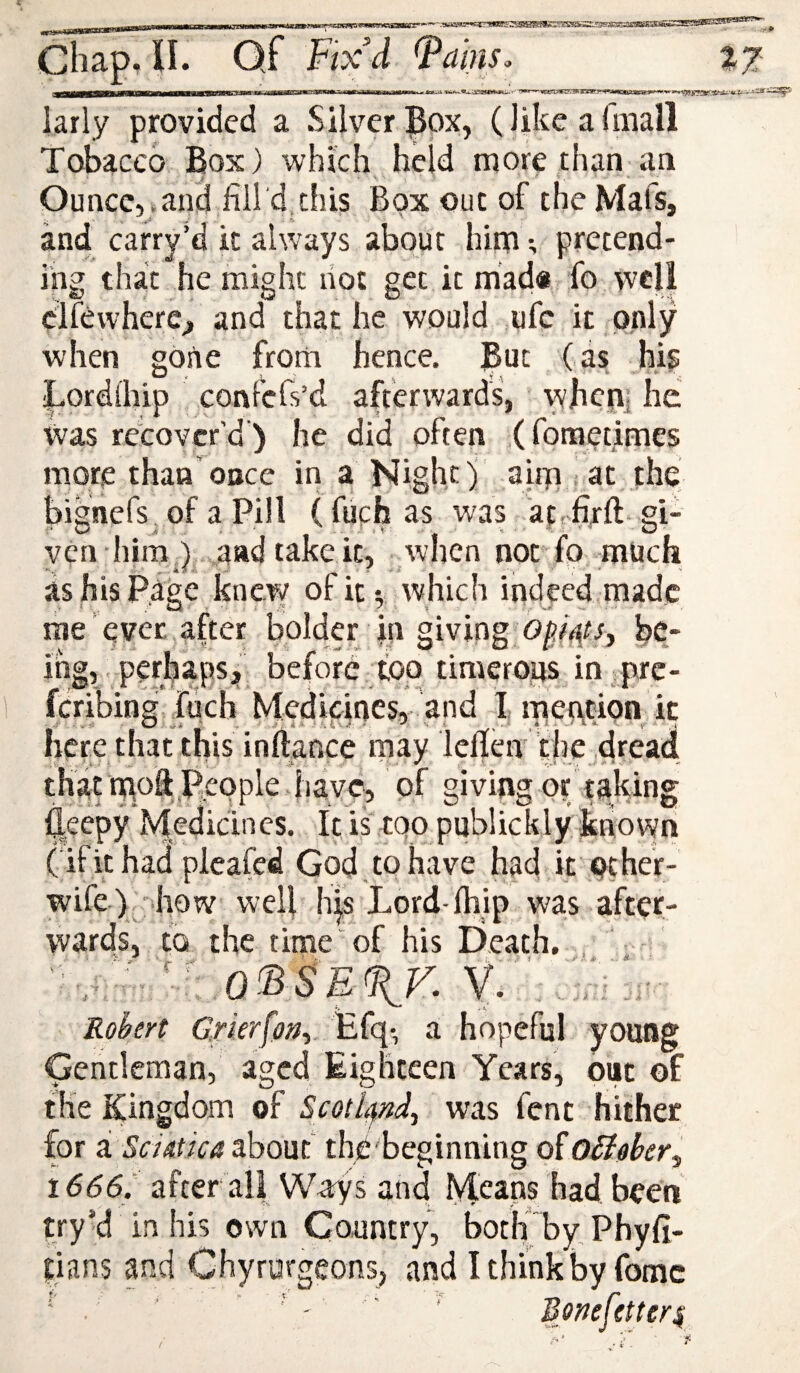 __.-Liiiiiijiii«rMwr»»MTrriTTiwwTrHiMr«rT^ ifi'in^* i ~i !■< 'H inw iw mn   ~ r,®SiiJK5S»EStP«®^^ OJjpwIgHI****** •^■'^ Chap. U. Qf Ftxd Fains, %’j: n •-fgr*****'*~qr‘‘''T‘tiMi-iira<-iiTii-fi>^«nrr~~-- -■ Trr~r'T~~^xrTn--nmrwn ij im'■'■ ■_ m ~ ^ larly provided a Silver Pox, (likealmall Tobacco Box) which held more than an Ounce, , and fill'd, this Box out of theMafs, and carry’d it always about him •, pretend¬ ing that he might not get it mad« fo well dfewherc^ and that he would ufc it only when gone from hence. But (as his Bordihip confefs’d afterwards, wfiem he ^as recover’d ) he did often ( fometimes more than ooce in a Nighty aim s at the bignefs , of a Pill (fuch as was atr firft- gi- ven him ) and take it, when not fo much ashisP.ige knew of it; which indeed made me ever, after bolder in giving 0[>J^py be- ihg, perhaps, before too timerous in pre- feribing fuch Medicines, and I mention it here that this inftance may lelfen' the ,dread that mo^ People have, pf giving or taking ^eepy Medicines. It iycoo publickly known (if it had plcafed God. to have had it pther- wife),' how well h^s Lord-fliip was after¬ wards, to the time of his Death, , ''v, o<Bsu%v. v.' : v;r Robert G/ierfotiy Bfq-, a hopeful young Gentleman, aged Eighteen Years, out of the Kingdom of Scot^ndy was fenc hither for a Sektka shout the beginning of O^ober, 1666/ after all Ways and Means had been try'd in his own Country, both by. Phyfi- fians and Ghyrurgeons, and Ithinkby fomc ' • ' ' • Bonefetter^ *' .