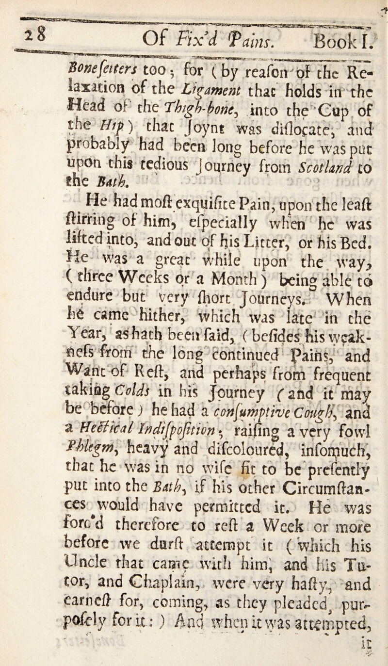 ■npfWfffimiiirgyiinij'iw. of Fix’d ms. 1. SoKeJetters too, for ( by reafoirof the Re- iaxacion of the Ligament that holds in’ thc Head of tht Thtgh-bone.y into the Cup of the ///^) that Joynt was diflocate', and probably had been long before he was put upon this tedious journey from Scotland to the Bath ' ■ ' r He had moft exquifite Rain, upon the leaft ftirfing of hiirij efpccially when he was lifted into, and out of his Litter, or his Bed. He was a great while upon the. way^ ( three Weeks or a Month) being able to endure but very fliort Journeys. When he came Hither, ’which was lace in the Year, as hath been faid, (befides .his weak- fiefs 'frotfi the long continued Rains,’ and Want of Reff, and perhaps from frequent taking Colds in his Journey (and it may be before} z consumptive CougfJy and a Hedikal Indifpoptidn • railing a very fowl f hlegw^ heavy and difcolourcd, infon;iuch, that he was in no wife fit to be prcfcntly put into the Bath^ if his other Circumftaa- ces'^would have permitted it. He was forc'd therefore to reft a Week or more before we durft attempt it ('which his Uncle that camp with him; and his Ta- cor, and Chaplain, were very hafty, and earneft for, coming, as they pleaded^ pur- pofely for it:} And when it was att^moted,