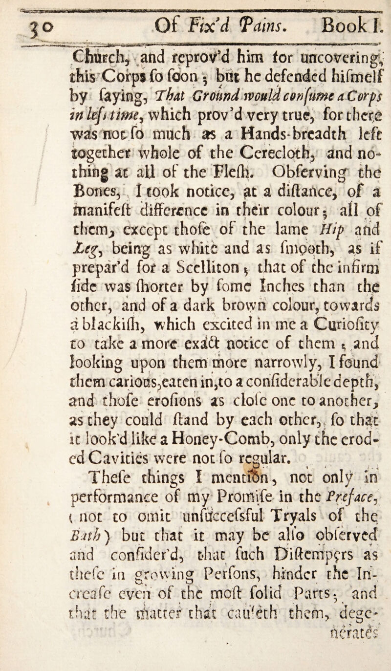 ChuEchj v.and reprov’d him for uncovering^' this Corps fo foon • but he defended hifmelf by faying, That Ground maidconfumeaCorps ink[s time^vi}aich prov’d very true, for there was noc- fo much as a Hands-breadth left iogethcE whole of the Cerecloth, and no¬ thing at aU of the Flefti. Obferving^ the Bones,-, I took notice, at a diftance, of a inanifeft difference in their colour- all of them, except thofc of the lame Hip and being as white and as fmooth, as if prepar’d for a Scclliton ^ that of the infirm fide was fliorter by fomc Inches than the other, and of a dark brown colour, towards a blackilli, which excited in me a Curioficy to take a more exaft notice of them n and looking upon them more narrowly, I found them carious,eaten in,to a confiderab'le depth, and thofc erofions as dole one to another, as they could ftand by each other,, fo that it look'd like a Honey-Comb, only the crod* cd Cavities were not fo regular. Thefe things I mention, not only In performance of my Prom'ife in the Preface, ( not to omit unmccefsful Tryals of the. Bith) but that it may be all’o obierved and confidcr'd, that fuch Diftcntpfrs as thefe in growing Perfons, hinder the In- creafe even of the mod: foUd Parts-, and that the tfiattef that caiifdh them, degc- it- c