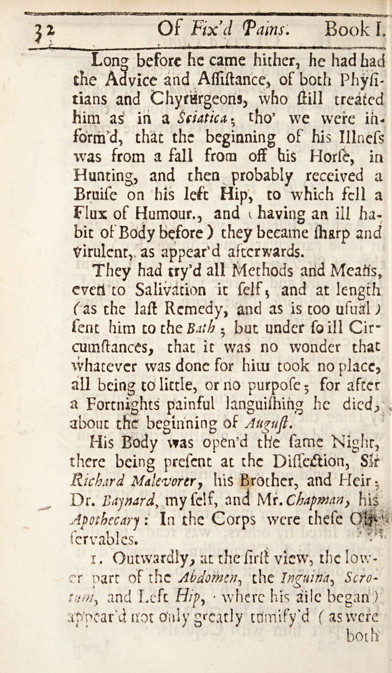 Long before he came hither, he had had the Advice and Afliftarice, of both Phyil- tians and Chyrargeoris, ivho (fill treated him as’ iri a Sdapica., tho' vve were ih- fbrm’d, that the beginning of his Illnefs was from a fall from off his Horfe, in Hunting, and then probably received a Bruife on his left Hip, to which fell a Flux of Humour., and ( having an ill ha¬ bit of Body before ) they became fharp and ttirulcnt,:as appear’d afterwards. They had try’d all Methods arid Mcaris, cveri'to Salivation it felf j and at length fas the laft Remedy, and as is too ufual) fent him to the B^ith • but under foill Cir* cumflances, that it was no wonder that whatever was done for him took no place, ail being tb little, or rio purpofe 5 for after a Fortnights painful languifhirig he dicd,J about the beginning of Augufi. ' His Body was open’d the fame Night, there being prefent at the Difl'e^ion, Sir Richard Malevorerj his Brother, and Heir • Dr. Bapard, my (el^j and \sM.Chapman, h|| Apophccary: In the Corps were theft C|K ftrvablcs. ^ I. Outwardly, at the firll view', the low¬ er part of the Abdo'men, the Inguina, Scro- and Left Hip, • where his ai!c began f i. urn. appear'd not Only greatly trimify'd (as were