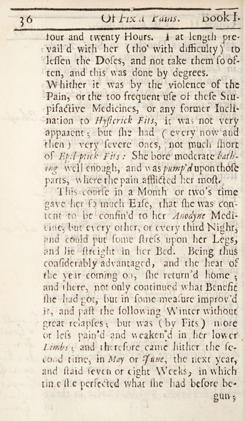 Ot tl’X d i'cihts. DOok I'» tour and twenty Hours. 1 at length pre¬ vail'd wdth her (tho’with difficulty) to IcfTen the Dofes, and not take them fo of¬ ten, and this was done by degrees. W hither it was by tlie violence of the Pain, or the too frequent ufe of thefe Sm- pifadivc Medicines, or any former Incli¬ nation to Hjficrkk Fits^ ic was not very apparent; but die had ( every now and then) very fevere ones, , not much fhort of Efjl ftick Fits: She bore moderate ir>g weii enough, and wasp/rw/Wuponthofe parts, wiicre the pain afflifted her mod# This courfe in a Month or two’s time pave her f) inucli Eifc, that die was con- tent to be confin’d to her Ancdjne Mcdi- linc, but every oiiicr, or every third Night, end cOuld put fome ftrefs upon her Legs, and lie drtight in her Bed. Being thus confidcrably advantaged, and the heat of flic )e.ir coming on, die return’d home • and there, not only continued what Benefit die iiad got, but in fomc meafurc improv’d ir, and pad the following Winter without great relapfcs; bur was (by Pits) more or lefs pain’d and v, cakerfd in liCr lower ^ Limbsand ihtrcforc carnc hither tfic fc'- cocid time, in A/.ty or the next year,, and daid (even or cipiit Weeks, in which time dx* perfedfed what die had before be¬ gun j