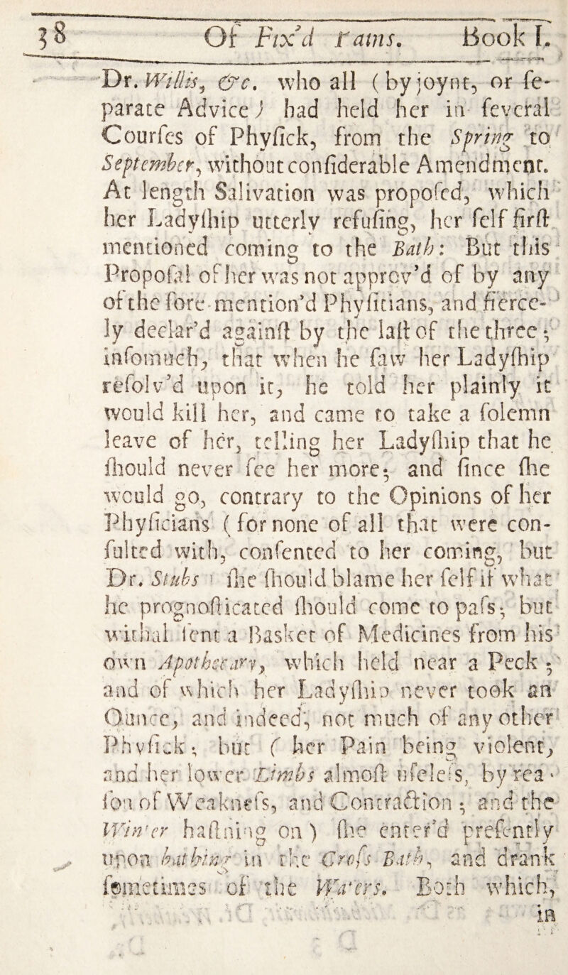 ■Fix.Willis^ &c. who all (by joynt, or fe- parate Advice J bad held her in fevcral Courfes of Phyfick, from the Spring ^to' September^ without confiderable Ameridmcnr. At length Salivation was propofed, which ' her Ladyihip utterly refilling, her felf firft mentioned coming to the Bath: But tiiis Propolai Other was not approv’d of by any of the fore-mention’d Phyiitians, and fierce- * ly declar’d againff by the laltof the three-, infomuch, that when he faw her Ladyihip refolv’d upon it, he told her plainly it would kill her, and came to take a folemn leave of h.cr, telling her Ladyihip that he Ihould never fee her more; and lincc flie would go, contrary to the Opinions of her Phyficians (for none of all that were con- fultcd with, confented to her coming, but Dr. Stubs ' Hie Hiouid blame her felf if what; he pmgnoflicatcd Ihould come to pafs; but withal ient a Pjasket of Medicines from liis own ApffthccarVf which field near a Peck p and of vhicli her Ladvfhio never took an Ounce, and indeed, not much of any other Phvlick; but ( her Pain being violent, and her lower iJmbs almoll ufeleis, by rca > ion of W’caknefs, and Contraction ; and the IVin'er hailni'ig On) fne enter’d prefcntly tiron hathin'i in rhe Crofs Bath^ and drank fem'etimss of the Wafers. Both which, ' ' ' V • ■ V » ■' c , ■ . • .m