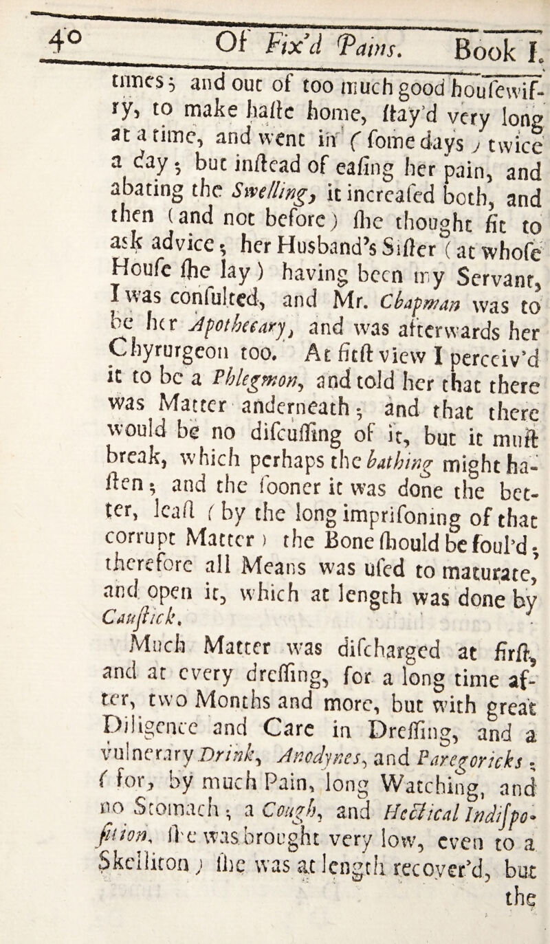 tnncsi and out of too inuchgood bouft^- ry, to make haiic home, rtay’d very long at a time, and went iif ( foine days j twice a day • but inftead of eafing her pain, and abating the Swelling) it increafed both, and then (and not before) flic thought fit to ask adviceher Husband’s Sifier (atwhofe Houfe fhe lay ) having been my Servant, lv\as confulted, and Mr. Chapw^n was to be her jpotkeary^ and was afterwards her Ghyrurgeon too. At fitft view I perceiv’d it to be a Phlegmon^ and told her that there was Maucr anderneathand that there would be no difeuffing of it, but it muft break, w-hich perhaps the might ha- Ifen ^ and the looner it was done the bet¬ ter, lead i by the long imprifonmg of that corrupt Matter > the Bone fiiould be foul’d •, therefore all Means was ufed to maturate,^ and open it, which at length was done bv Caujiick: ■ • i Much Matter w-as difeharged at firfi, and at every drelfing, for a long time af¬ ter, two Months and more, but wdth great Diligence and Care in Drelfing, and a vulnerary Anodynes^ and Paregorieks • f for, by much Pain, long Watching, and no Stomach; Cough, and HcBical Indijpo- fiiion Ike was brought very low, even to a ^kclliton; I'hc was at length recoyer’d, but the