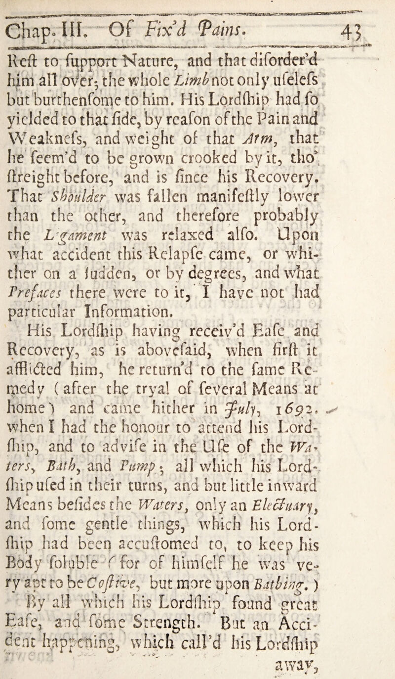 Reft to fupport Nature, and that diforder’d him all over-, the whole Limh not only ufelefs blit burthenfo'rne to him. His Lordlhip had fo yielded to that fide, by reafon of the Pain and Weaknefs, and weight of that Jrm, that Ire’ feem’d to be grown crooked by it, tho’; ftreight before, and is fince his Recovery, That sFoulder was fallen manifeftly lower than the other, and therefore probably the L'gament was relaxed alfo. Upon v.'hat accident this Rclapfe came, or wdii- tlier on a ludden, or by degrees, andw’hac Prefaces there were to it, I have not had particular Information. His Lordlhip having receiv’d Eafc and Recovery, as is abovefaid, when firft it affllded him, he return’d to the fame Re¬ medy ( after the tryal of feveral Means at home) and came hither in 1^92. when I had the honour to'attend liis Lord- ftiip, and to advife in the life of the Wet' ters^ Bdth^ and Psmf .^ all which his Lord- fliipufedin their turns, and but little inward Means belides the Waters, only an f/r&ary, and fomc gentle things, w’hich his Lord- ft'iip had been accuftomea to, to keep his Body foluble C for of hirafelf he was ve¬ ry apt to be Cofiive^ but more upon Bathing.) By all W’hich his Lordlbip found preat Eafe, and fome Strength. But an Acci¬ dent happening, which call’d his Lorddiip away,