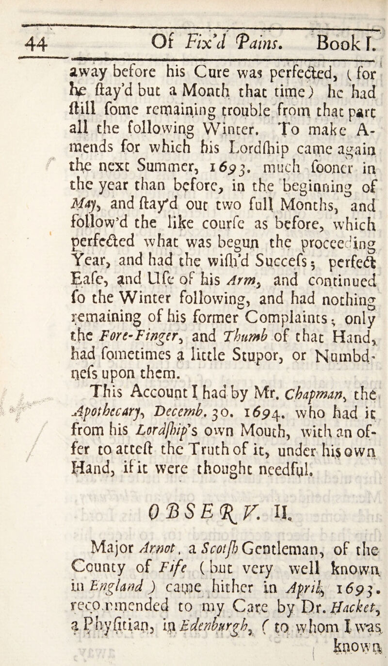 away before his Cure was perfected, (,for he flay’d but a Month that time) he had Hill fome remaining ^rouble'frdm that part all the following Winter. To make A- mends for which bis Lordfhip came again f the next Summer, 16^3. much fooncr in the year than before, in the beginning of i\/4y, and flay’d out two full Months, and follow’d the like courfe as before, which perfeded what was begun the proceeding Year, and had the wifli’d Succefsj perfed Eafe, and Life of his Arm^ and continued fo the Winter following, and had nothing remaining of his former Complaints ^ only the Fore-Finger^ and Thumb of that Hand, had fometimes a little Stupor, or Numbd' nefs upon them. This Account I had by Mr. chapman^ the Apothecary^ Vecernb. ■^o. 1694. who had it from his Lordfinp's ovvn Mouth, with an of¬ fer toatteft the Truth of it, under his own Hand, ilk were thought needful. OFSEF^r. II. Major Armt. a Gentleman, of the- County of FJfe (but very well known n\ England ) came diithcr in ApriF 169^. reep,emended to my Care by I)r. liacket^ aPhyAtiain, isx Edenhurgh^^ ( tQ. vyhom I w’^as^ known