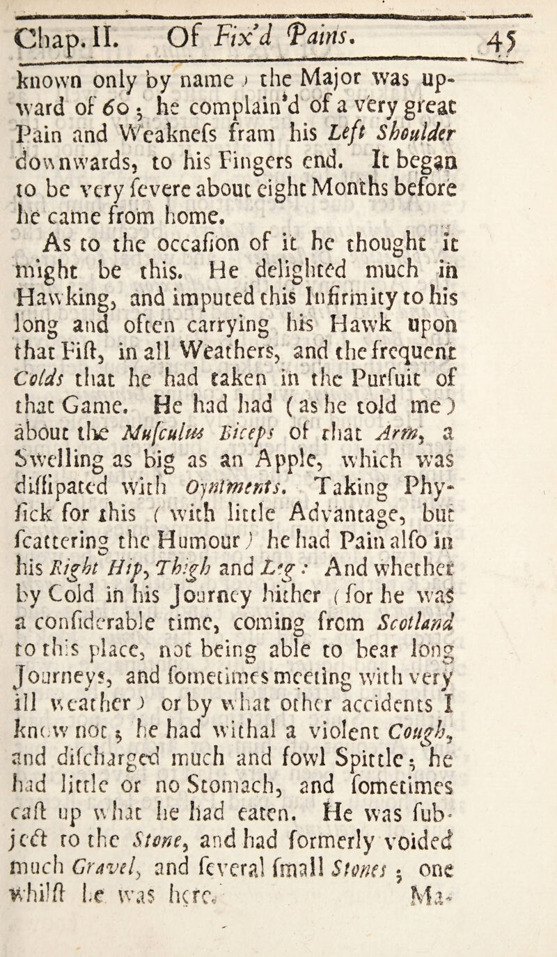 Chap. II. Of Fix’d faitis._ known only by name > the Major was up¬ ward oF 6o •, he complain’d of a very great Pain and Wcaknefs fram his Left SheuUer dov\ awards, to his Pingcrs end. It began to be very icverc about eight Months before lie came from home. * 'i? As to the occafion of it he thought it might be this. He delighted much in Hawking, and imputed this Infirmity to his long and often carrying his Hawk upon that Fill, in all Weathers, and the frequent Colds that he had taken in the Purfuit of that Game. He had had (as he told me) about llie Mufeulm Biceps of chat Arm, a Swelling as big as an Apple, which was dlffipated with Ojnlmerits. Taking Phy- fick for this ( with little Advantage, but fcattcring the Humour j heliad Painalfoin his Thigh and L’.g: And whether by Cold in his Journey hither (for he was a confidcrable time, coming from Scotland to this place, not being able to bear long Journeys, and fornetimes meeting with very ill weather; or by what other accidents I kn(;W not ^ he had withal a violent Coiigh^ and difeharged much and fowl Spittle^ he had little or no Stomach, and fornetimes cart up what he had eaten. He was fub- je<ft ro the Stone^ and had formerly voided much Gravely and fevcral fmall Stones j one whilfi he was here/ Ma-