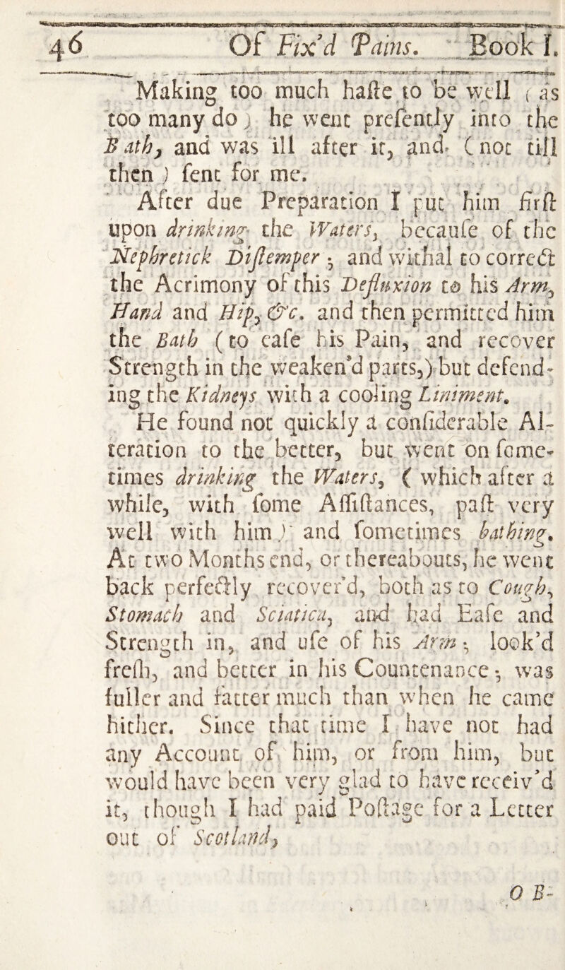 _ ^ ^ ^ • m tm ■mpw _ —■ 11 ■’ Making too much haile to be well ( as too many do) he went prelently into the Bath, and was ill after it, and. Cnot till then ) fenc for me. After due Preparation I put him hrif upon the Watersy becaufe of the jSfephretick Dijiemperand withal to corred: the Acrimony of this Dejluxion Cd his Arm, Hand and Hip, &c, and then permitted him the Bath (to cafe f is Pain, and recover Strength in the weaken’d parts,) but defend¬ ing the Kidneys with a cooling Liniment. He found not quickly a conhderable Al¬ teration to the better, but went ^)n feme- times drinking the Waters, ( which after a while, with fome AfTiftances, part very ivell with him) and fometimes bathing. At two Months end, or thereabouts, he went back perfeftly recover’d, both as to Cough, Stomach and Sciatica, and had Eafe and Strength in, and ufc of his Arm •, look’d frcfl], and better in his Countenance •, was fuller and fatter much than when he came hither. Since that time I have not had any Account, of hiin, or from him, but would have been very glad to have receiv’d it, though I had paid Pofivige for a Letter out of Scotland,